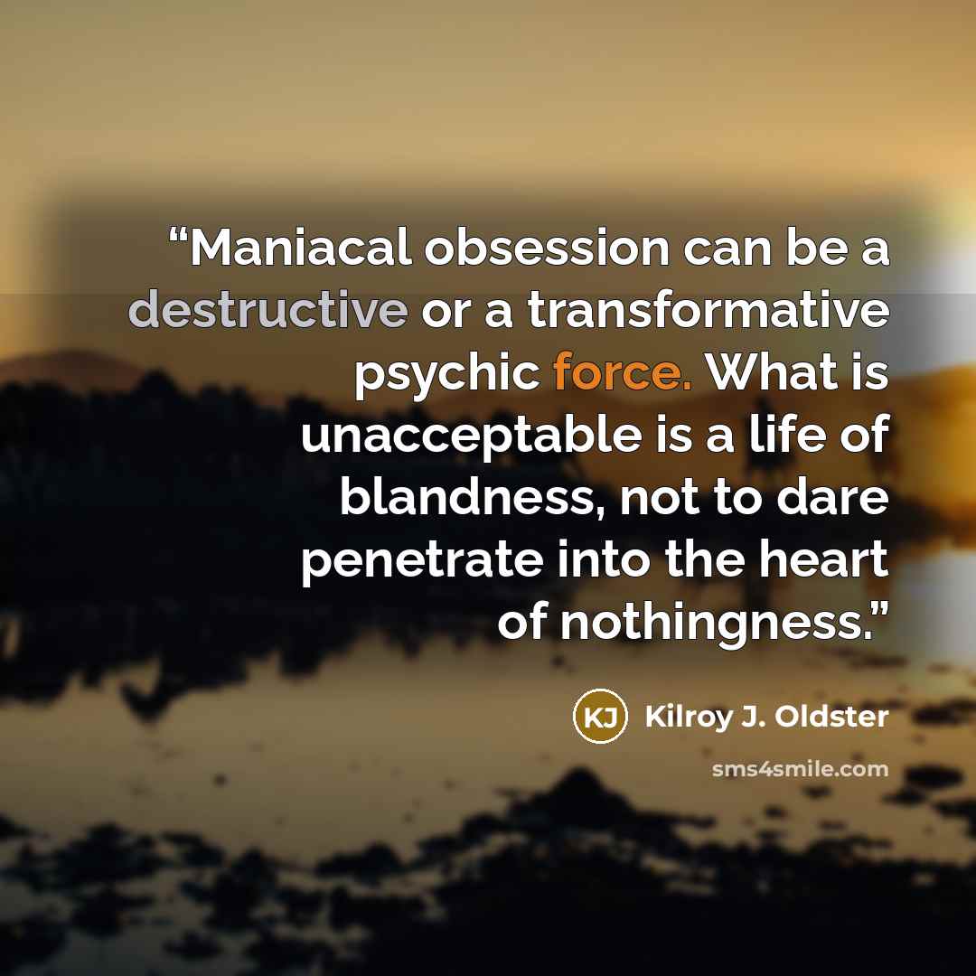 “Maniacal obsession can be a destructive or a transformative psychic force. What is unacceptable is a life of blandness, not to dare penetrate into the heart of nothingness.” quote by Kilroy J. Oldster