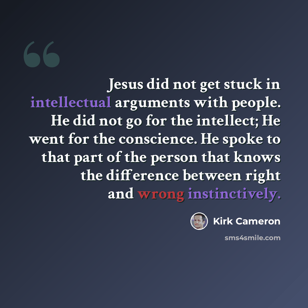 “Jesus did not get stuck in intellectual arguments with people. He did not go for the intellect; He went for the conscience. He spoke to that part of the person that knows the difference between right and wrong instinctively.” quote by Kirk Cameron