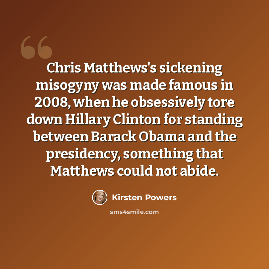 “Chris Matthews's sickening misogyny was made famous in 2008, when he obsessively tore down Hillary Clinton for standing between Barack Obama and the presidency, something that Matthews could not abide.” quote by Kirsten Powers