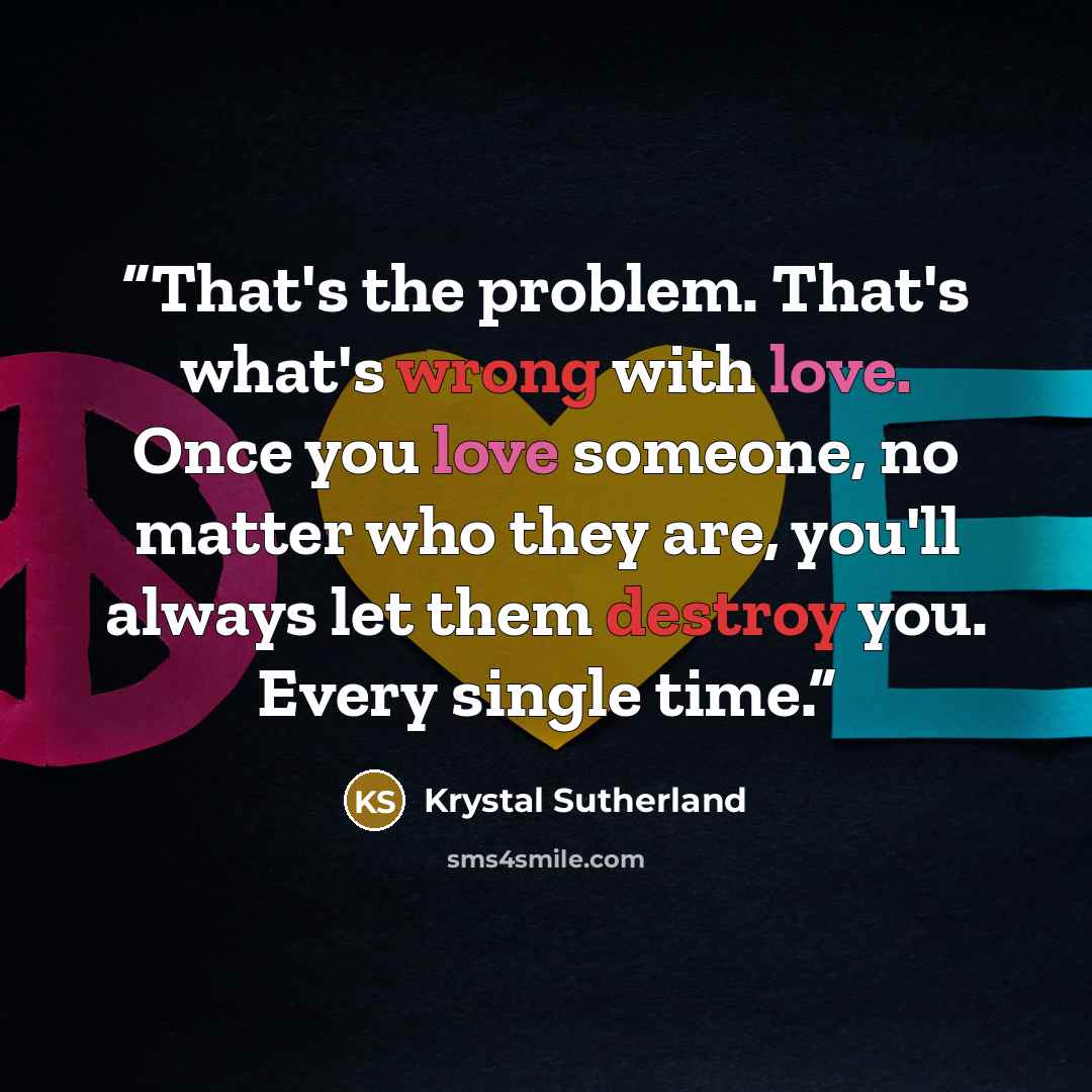 “That's the problem. That's what's wrong with love. Once you love someone, no matter who they are, you'll always let them destroy you. Every single time.” quote by Krystal Sutherland