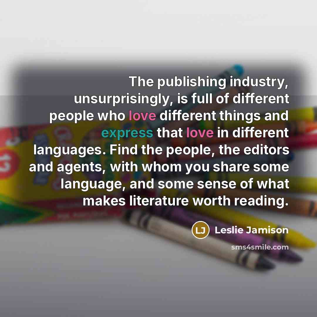 “The publishing industry, unsurprisingly, is full of different people who love different things and express that love in different languages. Find the people, the editors and agents, with whom you share some language, and some sense of what makes literature worth reading.” quote by Leslie Jamison