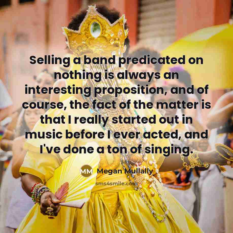 “Selling a band predicated on nothing is always an interesting proposition, and of course, the fact of the matter is that I really started out in music before I ever acted, and I've done a ton of singing.” quote by Megan Mullally