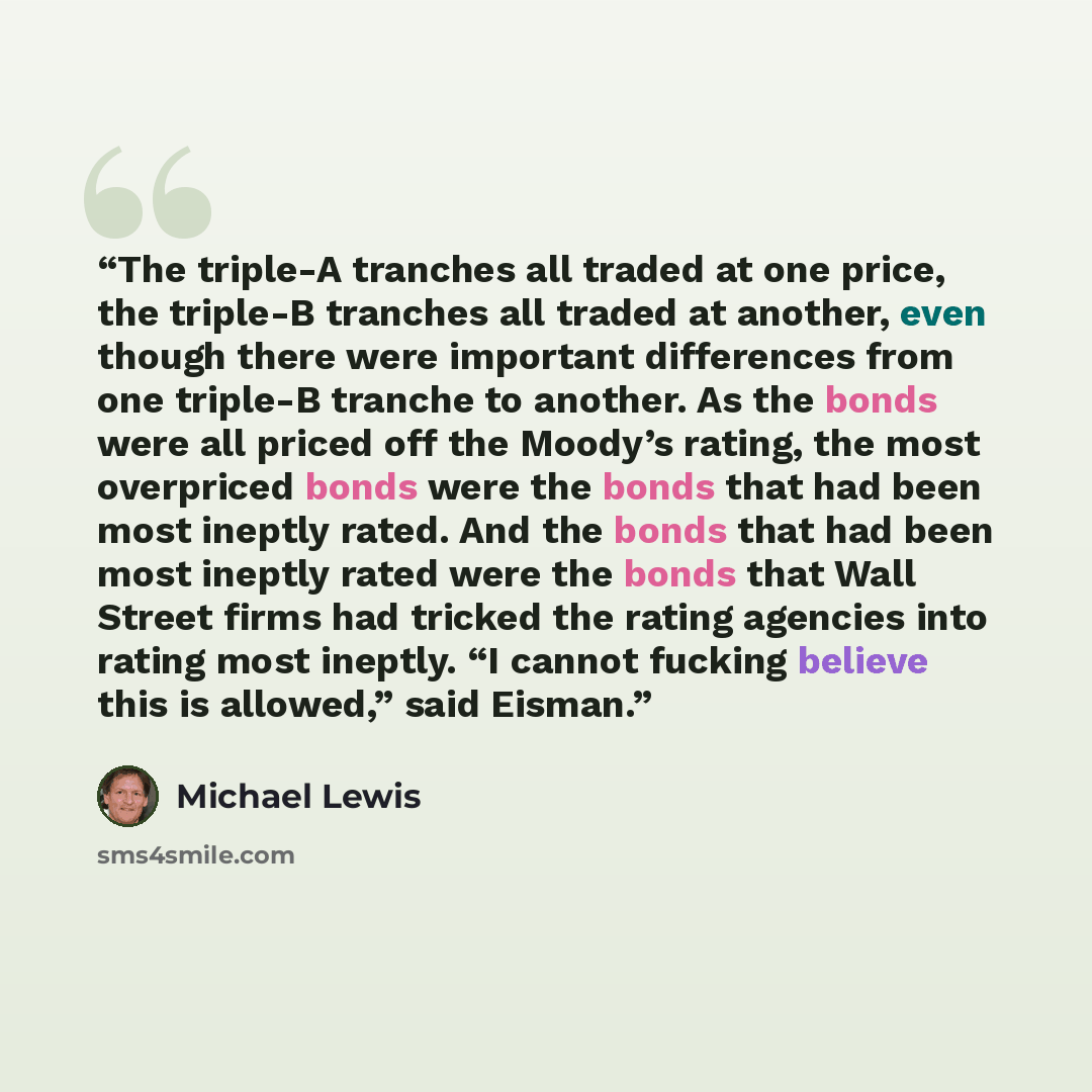 “The triple-A tranches all traded at one price, the triple-B tranches all traded at another, even though there were important differences from one triple-B tranche to another. As the bonds were all priced off the Moody’s rating, the most overpriced bonds were the bonds that had been most ineptly…” quote by Michael Lewis