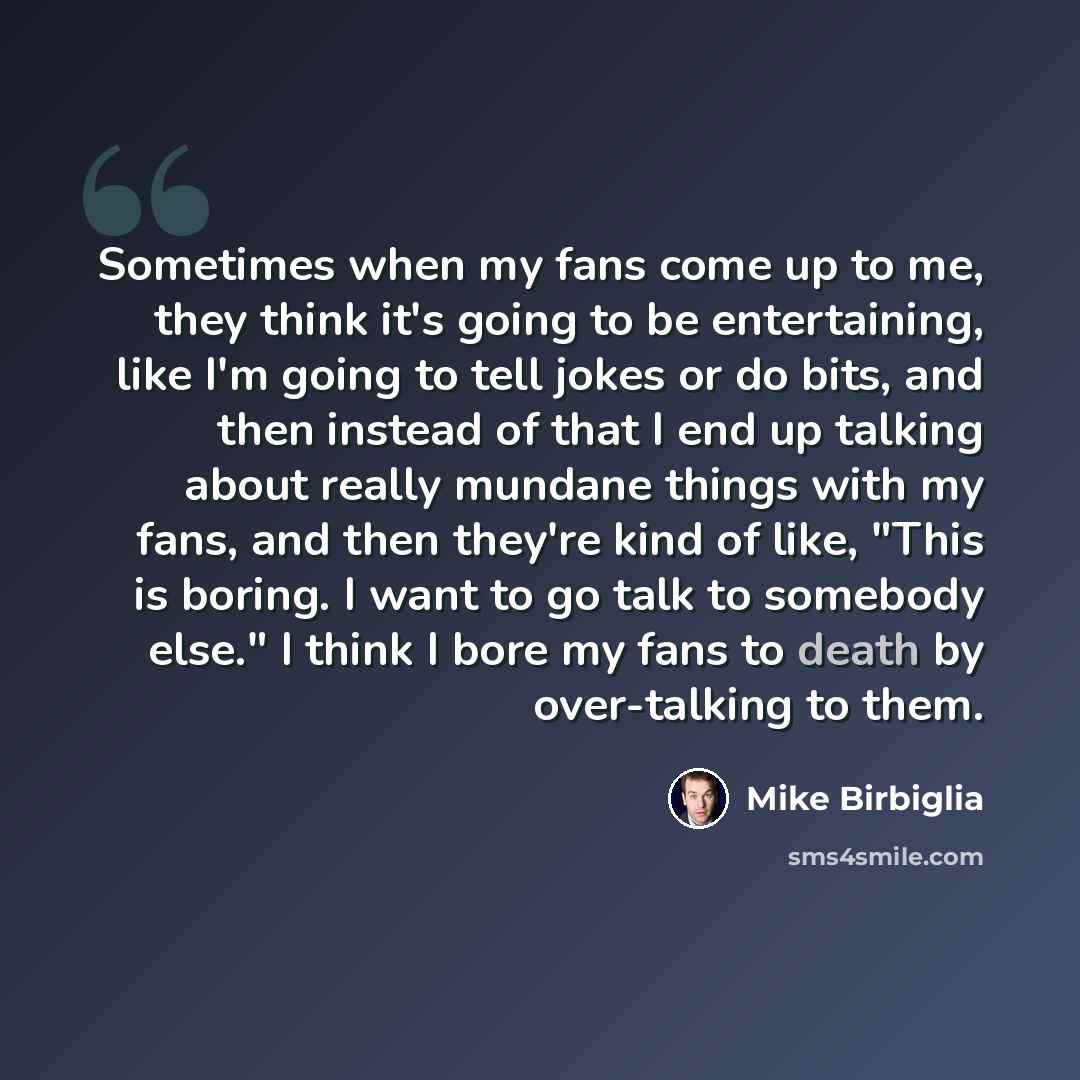 “Sometimes when my fans come up to me, they think it's going to be entertaining, like I'm going to tell jokes or do bits, and then instead of that I end up talking about really mundane things with my fans, and then they're kind of like, "This is boring. I want to go talk to somebody else." I think…” quote by Mike Birbiglia