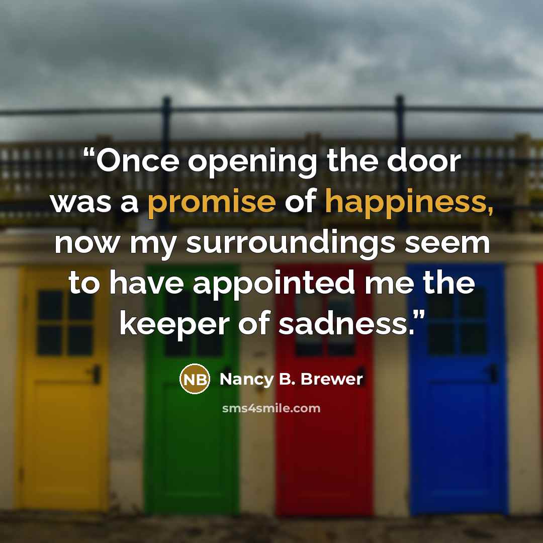 “Once opening the door was a promise of happiness, now my surroundings seem to have appointed me the keeper of sadness.” quote by Nancy B. Brewer