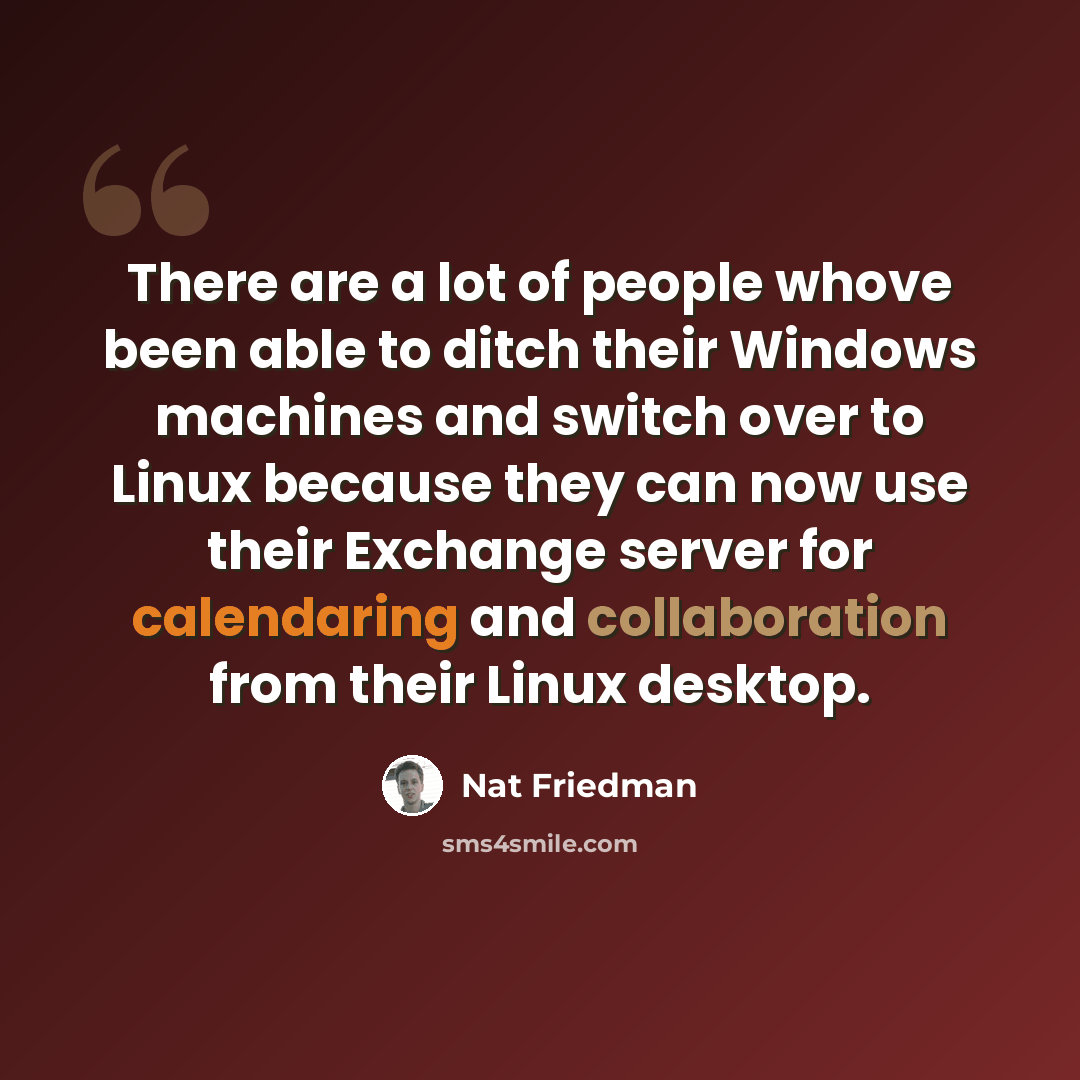 “There are a lot of people whove been able to ditch their Windows machines and switch over to Linux because they can now use their Exchange server for calendaring and collaboration from their Linux desktop.” quote by Nat Friedman