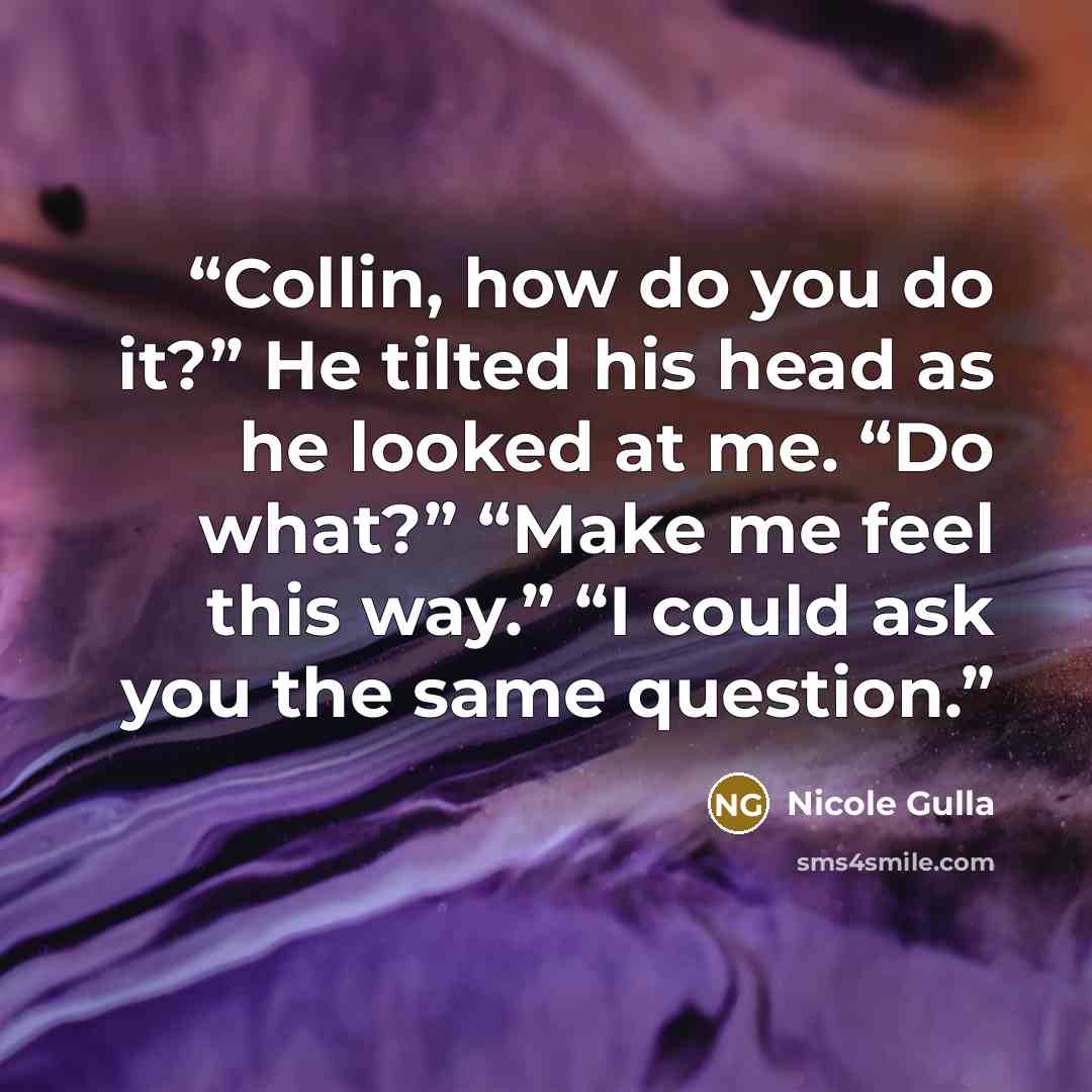 “Collin, how do you do it?” He tilted his head as he looked at me. “Do what?” “Make me feel this way.” “I could ask you the same question.” quote by Nicole Gulla