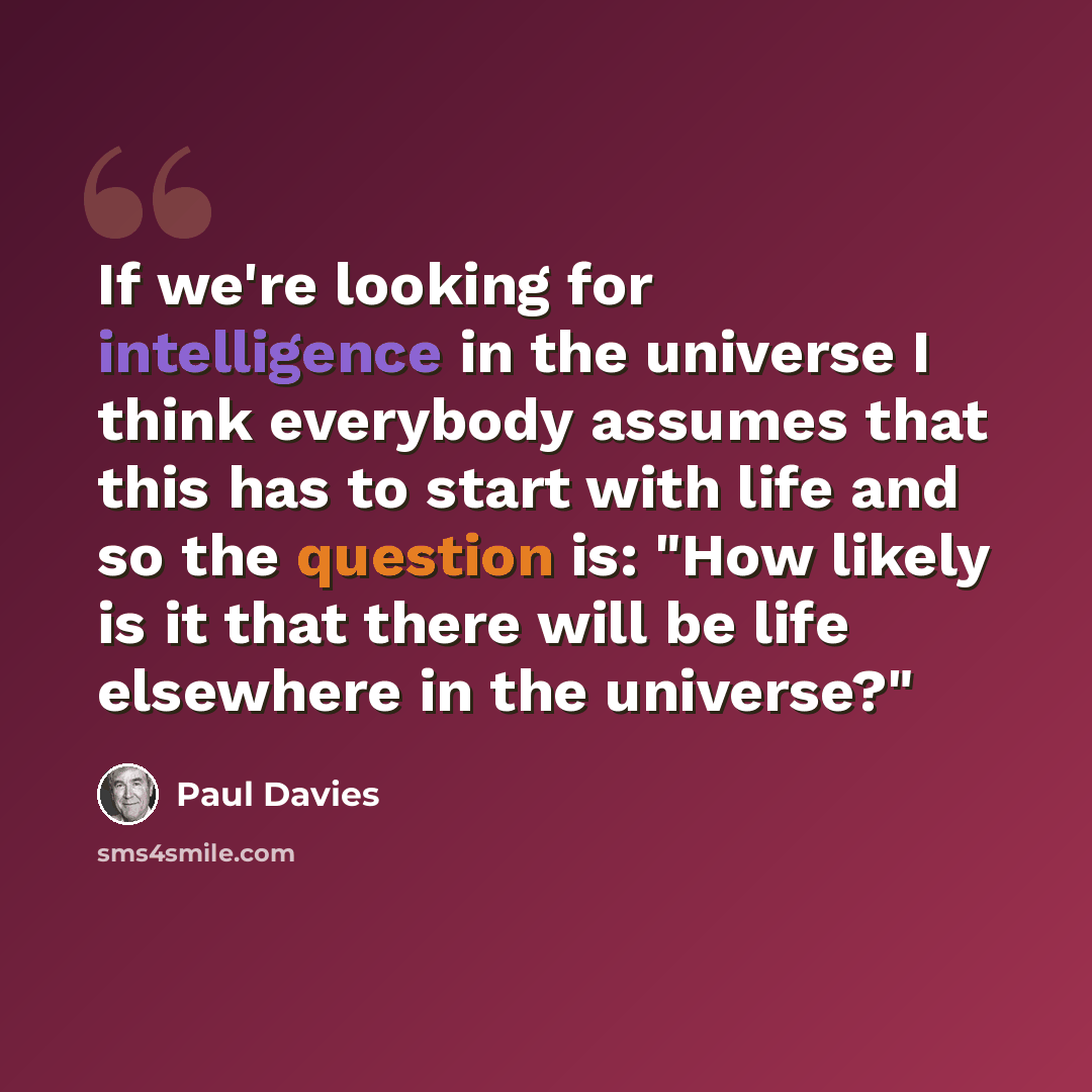 “If we're looking for intelligence in the universe I think everybody assumes that this has to start with life and so the question is: "How likely is it that there will be life elsewhere in the universe?"” quote by Paul Davies