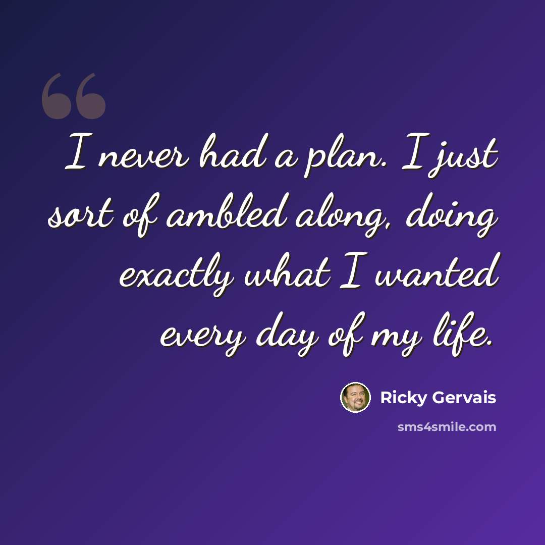 “I never had a plan. I just sort of ambled along, doing exactly what I wanted every day of my life.” quote by Ricky Gervais