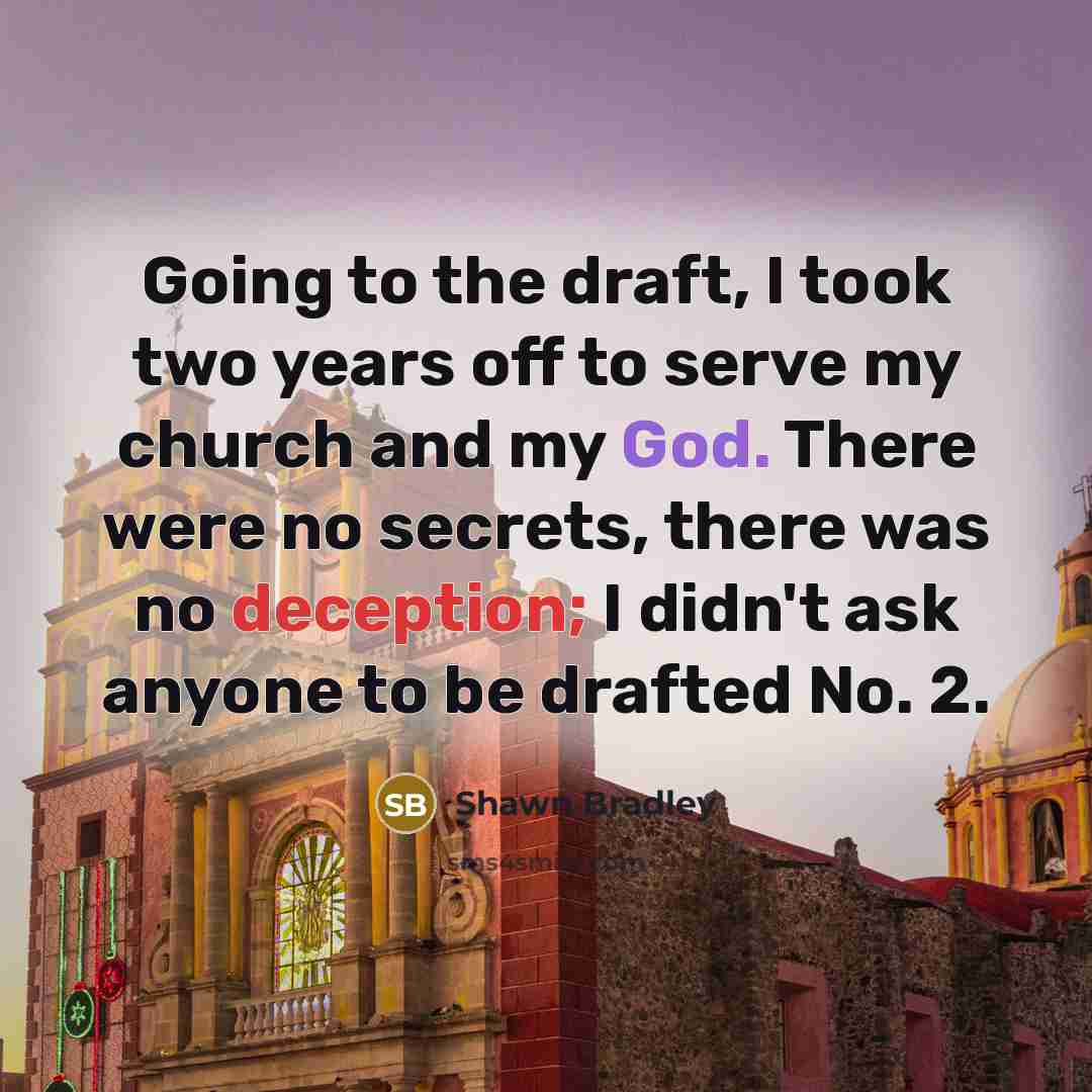 “Going to the draft, I took two years off to serve my church and my God. There were no secrets, there was no deception; I didn't ask anyone to be drafted No. 2.” quote by Shawn Bradley