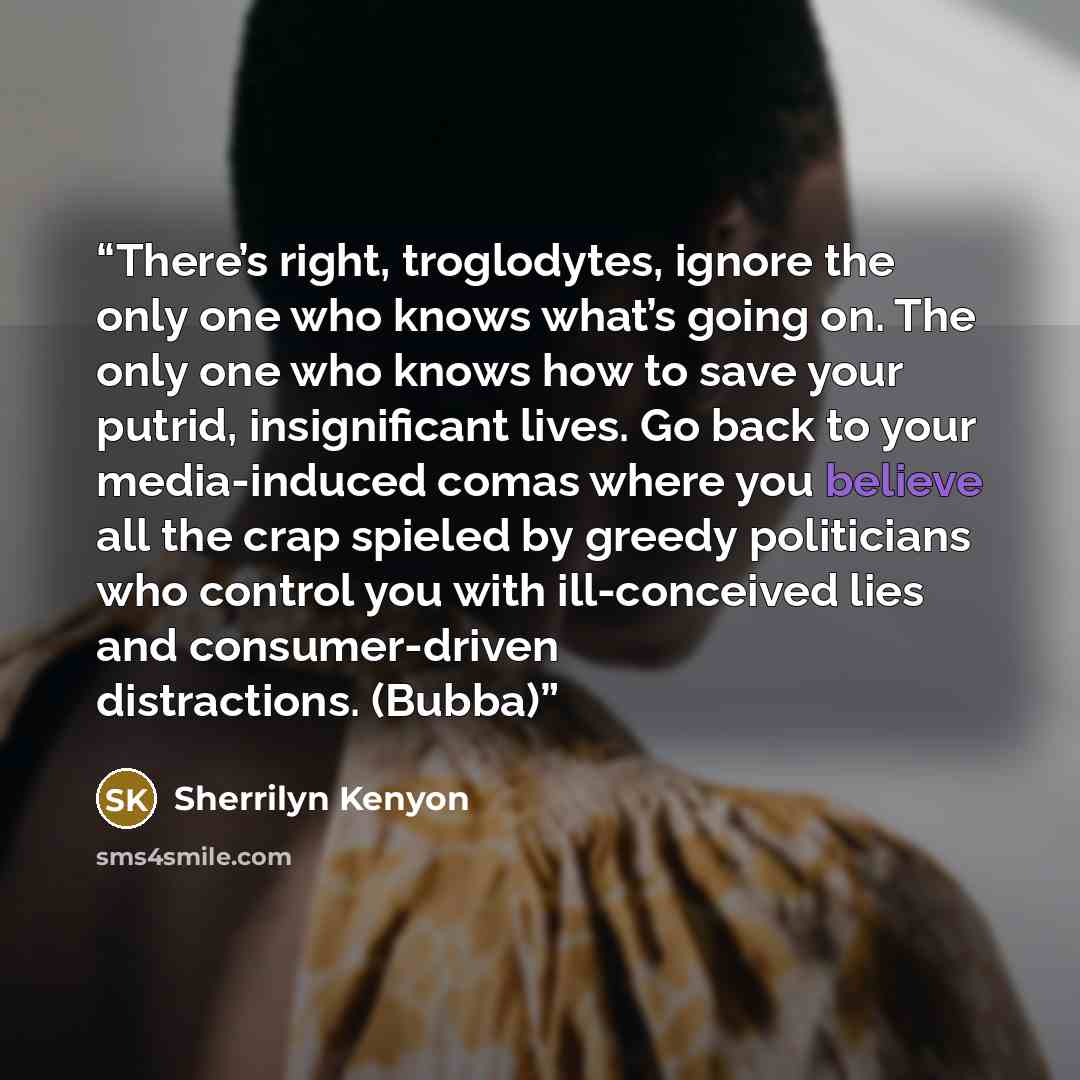 “There’s right, troglodytes, ignore the only one who knows what’s going on. The only one who knows how to save your putrid, insignificant lives. Go back to your media-induced comas where you believe all the crap spieled by greedy politicians who control you with ill-conceived lies and…” quote by Sherrilyn Kenyon
