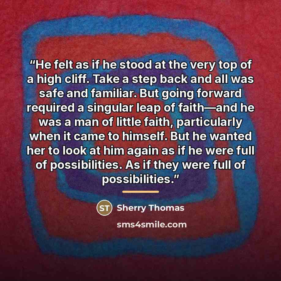 “He felt as if he stood at the very top of a high cliff. Take a step back and all was safe and familiar. But going forward required a singular leap of faith—and he was a man of little faith, particularly when it came to himself. But he wanted her to look at him again as if he were full of…” quote by Sherry Thomas