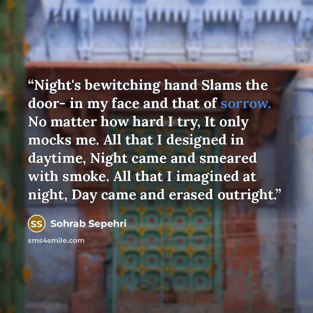 “Night's bewitching hand Slams the door- in my face and that of sorrow. No matter how hard I try, It only mocks me. All that I designed in daytime, Night came and smeared with smoke. All that I imagined at night, Day came and erased outright.” quote by Sohrab Sepehri
