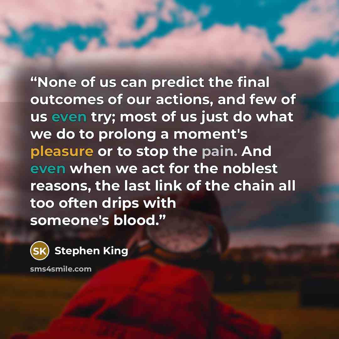 “None of us can predict the final outcomes of our actions, and few of us even try; most of us just do what we do to prolong a moment's pleasure or to stop the pain. And even when we act for the noblest reasons, the last link of the chain all too often drips with someone's blood.” quote by Stephen King