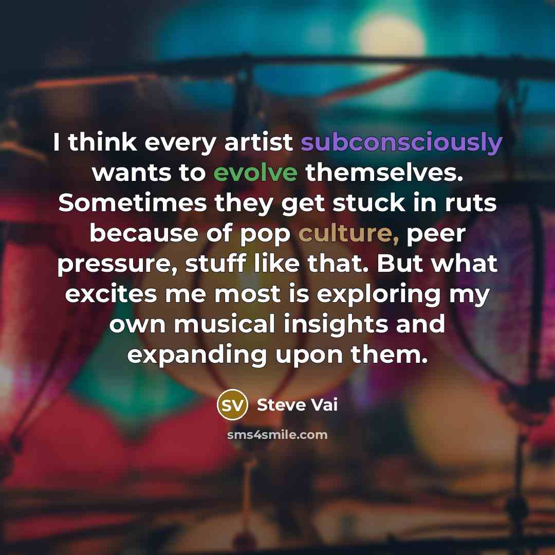 “I think every artist subconsciously wants to evolve themselves. Sometimes they get stuck in ruts because of pop culture, peer pressure, stuff like that. But what excites me most is exploring my own musical insights and expanding upon them.” quote by Steve Vai