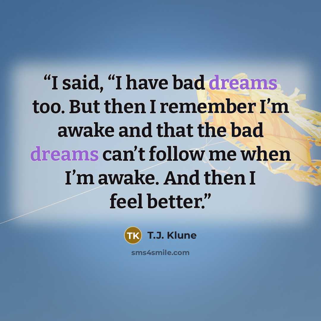 “I said, “I have bad dreams too. But then I remember I’m awake and that the bad dreams can’t follow me when I’m awake. And then I feel better.” quote by T.J. Klune