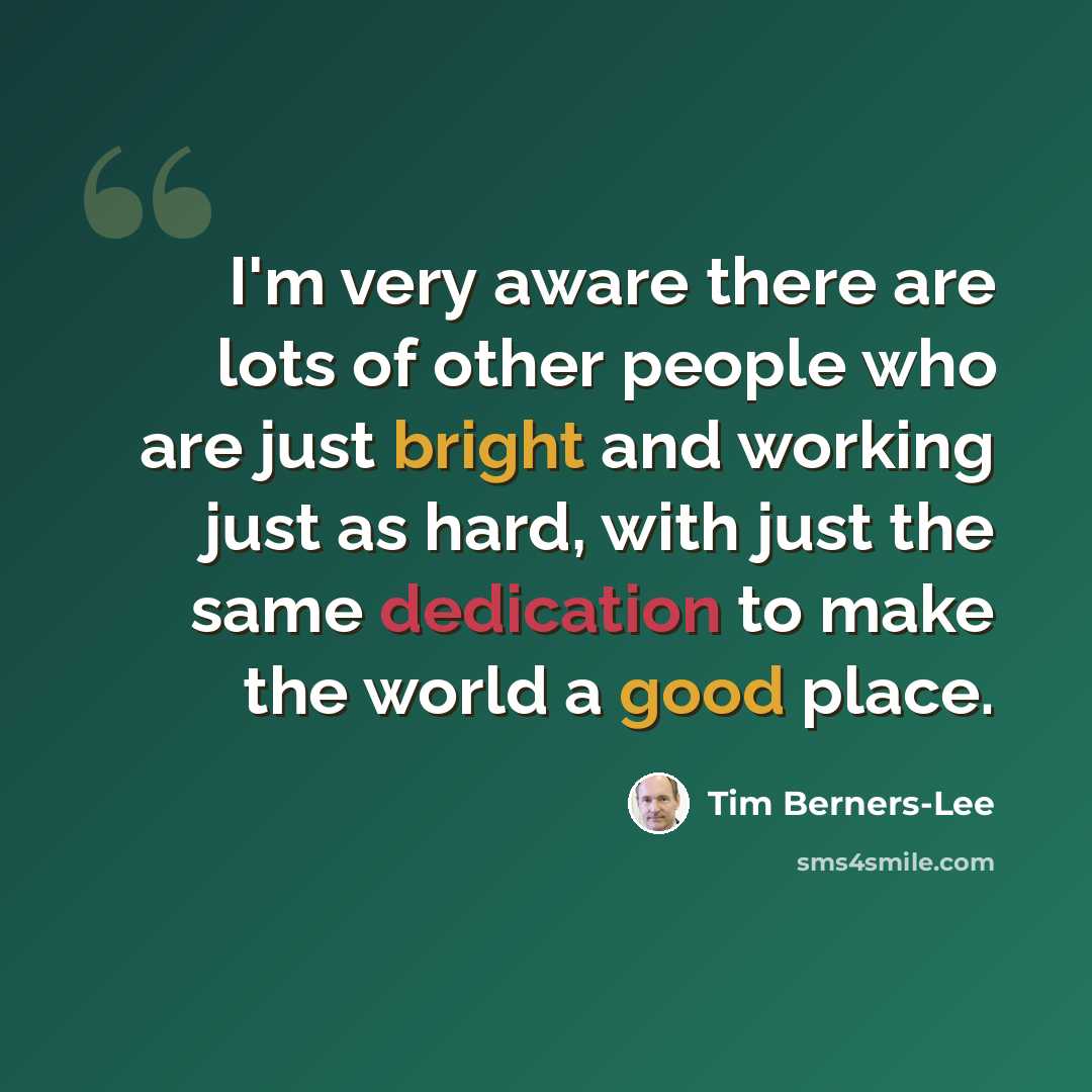 “I'm very aware there are lots of other people who are just bright and working just as hard, with just the same dedication to make the world a good place.” quote by Tim Berners-Lee