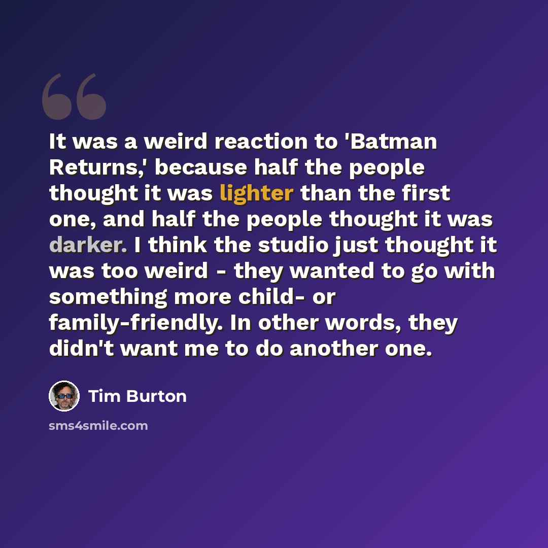 “It was a weird reaction to 'Batman Returns,' because half the people thought it was lighter than the first one, and half the people thought it was darker. I think the studio just thought it was too weird - they wanted to go with something more child- or family-friendly. In other words, they didn't…” quote by Tim Burton