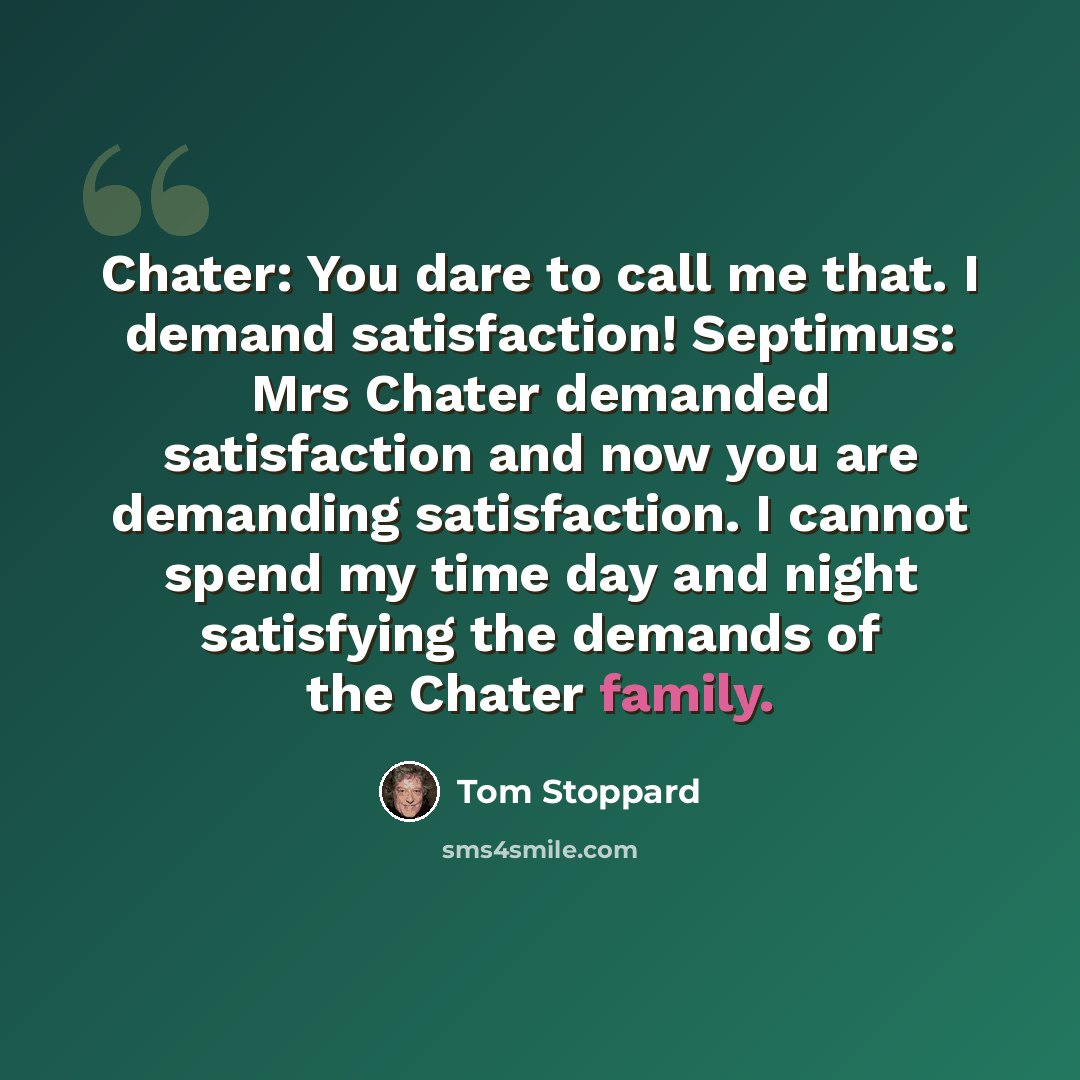 “Chater: You dare to call me that. I demand satisfaction! Septimus: Mrs Chater demanded satisfaction and now you are demanding satisfaction. I cannot spend my time day and night satisfying the demands of the Chater family.” quote by Tom Stoppard
