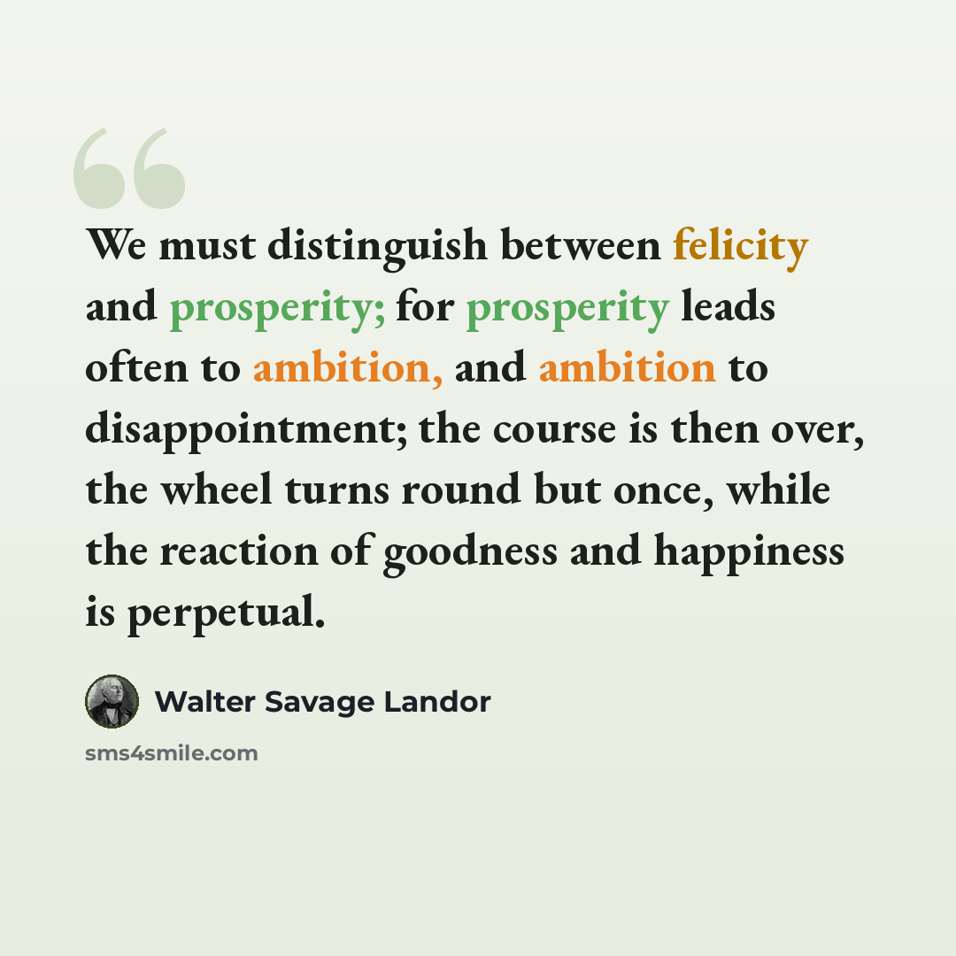 “We must distinguish between felicity and prosperity; for prosperity leads often to ambition, and ambition to disappointment; the course is then over, the wheel turns round but once, while the reaction of goodness and happiness is perpetual.” quote by Walter Savage Landor