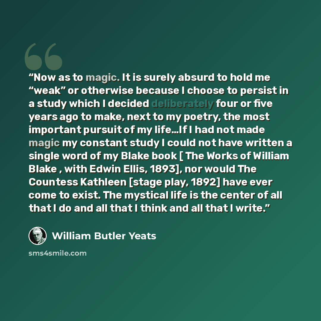 “Now as to magic. It is surely absurd to hold me “weak” or otherwise because I choose to persist in a study which I decided deliberately four or five years ago to make, next to my poetry, the most important pursuit of my life…If I had not made magic my constant study I could not have written a…” quote by William Butler Yeats