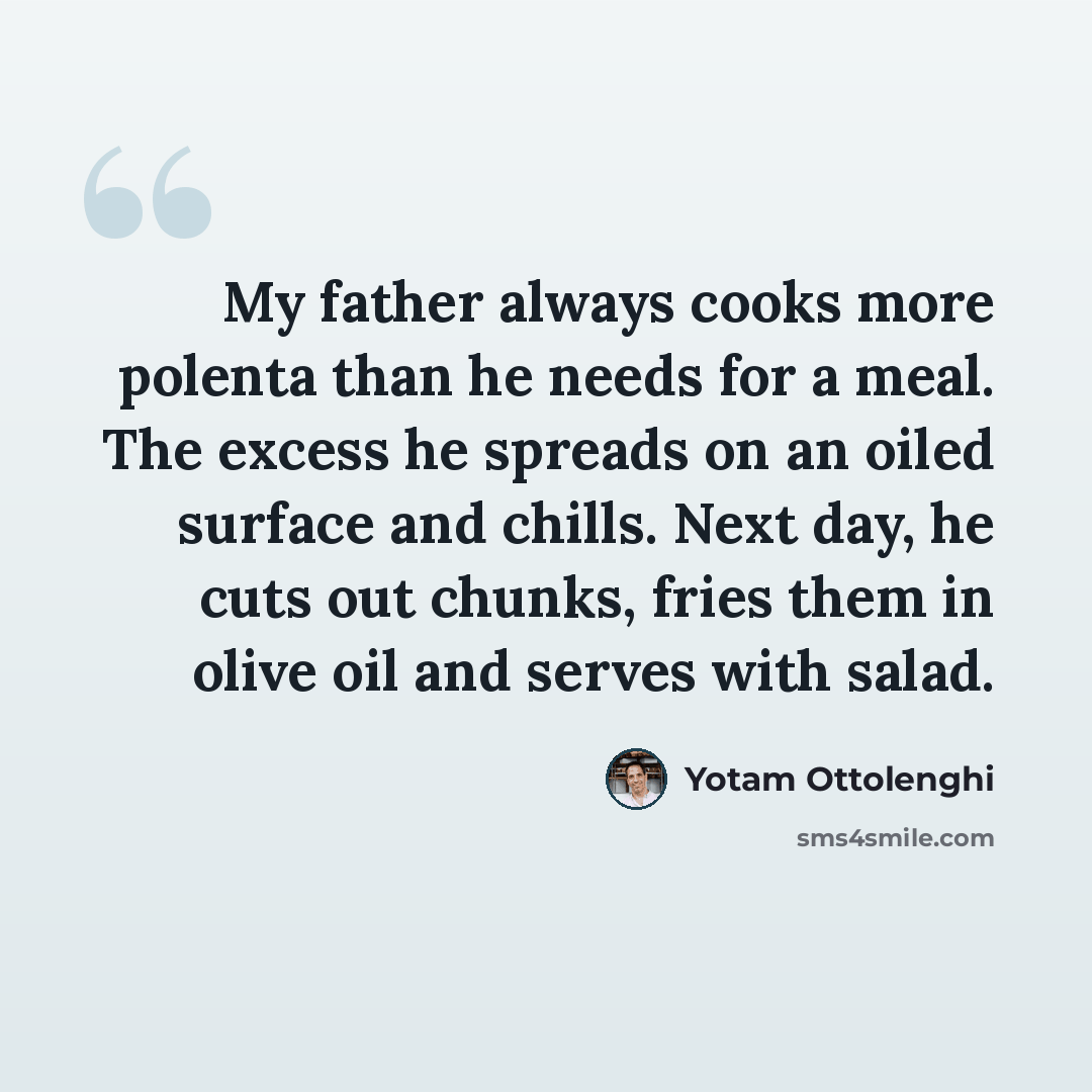 “My father always cooks more polenta than he needs for a meal. The excess he spreads on an oiled surface and chills. Next day, he cuts out chunks, fries them in olive oil and serves with salad.” quote by Yotam Ottolenghi