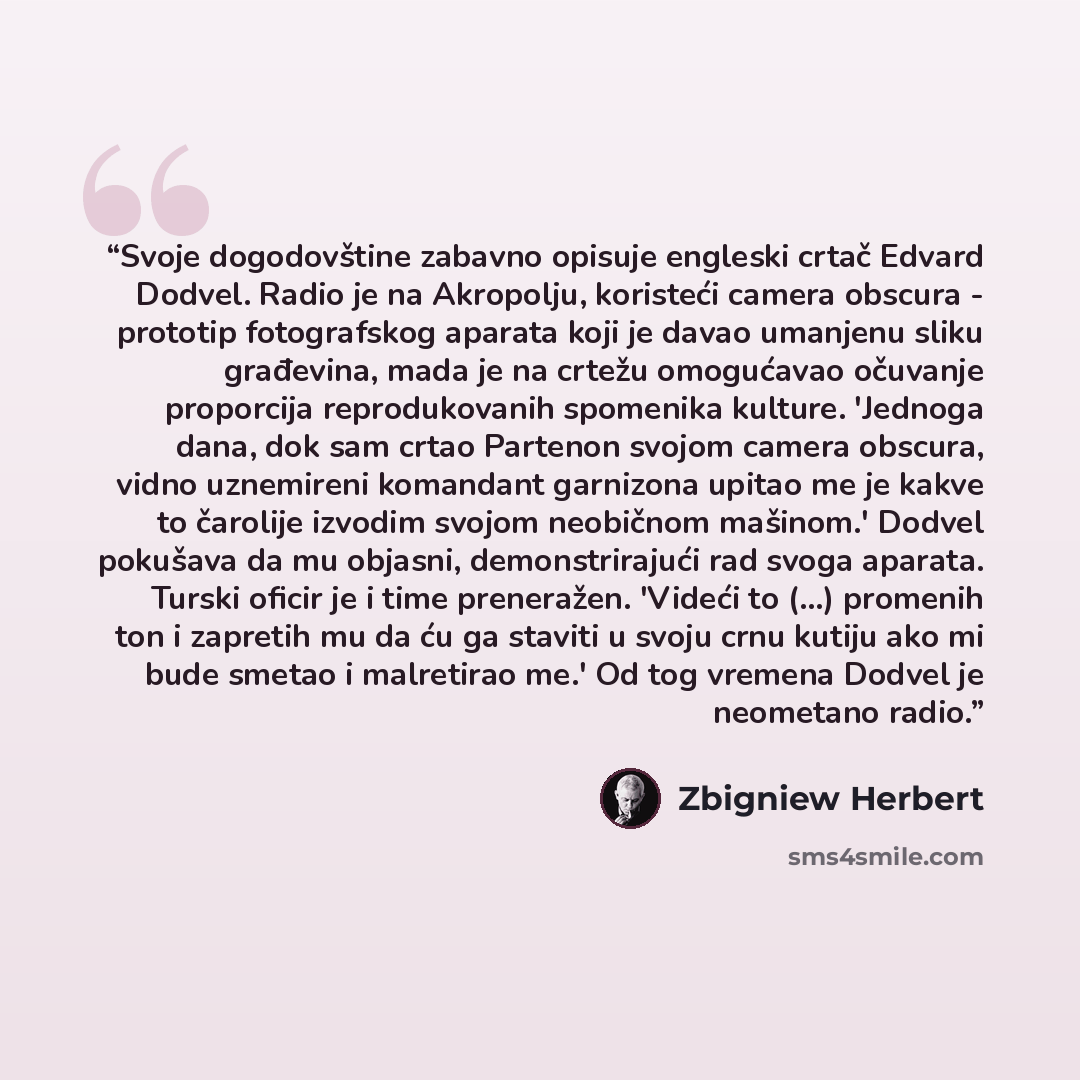 “Svoje dogodovštine zabavno opisuje engleski crtač Edvard Dodvel. Radio je na Akropolju, koristeći camera obscura - prototip fotografskog aparata koji je davao umanjenu sliku građevina, mada je na crtežu omogućavao očuvanje proporcija reprodukovanih spomenika kulture. 'Jednoga dana, dok sam crtao…” quote by Zbigniew Herbert