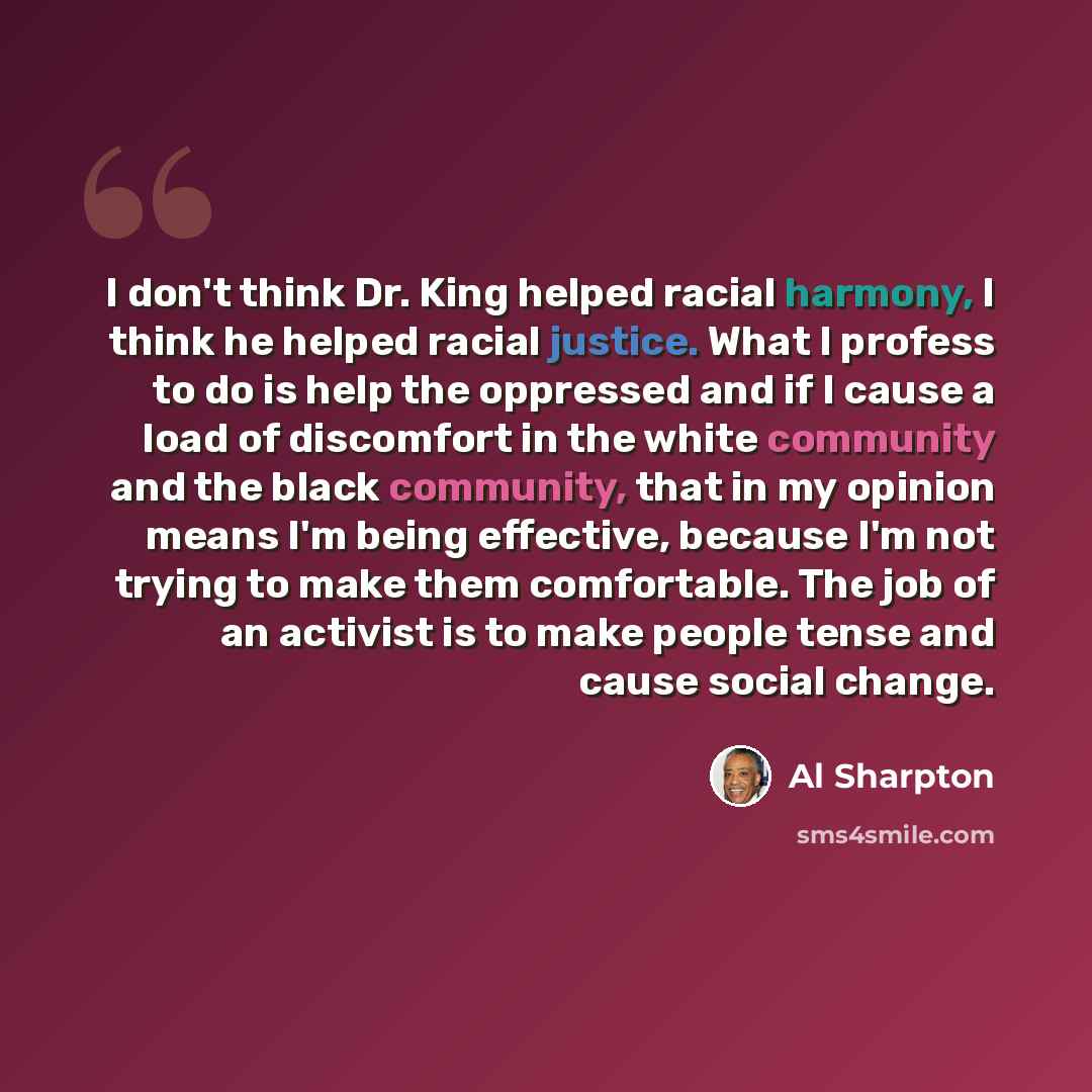“I don't think Dr. King helped racial harmony, I think he helped racial justice. What I profess to do is help the oppressed and if I cause a load of discomfort in the white community and the black community, that in my opinion means I'm being effective, because I'm not trying to make them…” quote by Al Sharpton