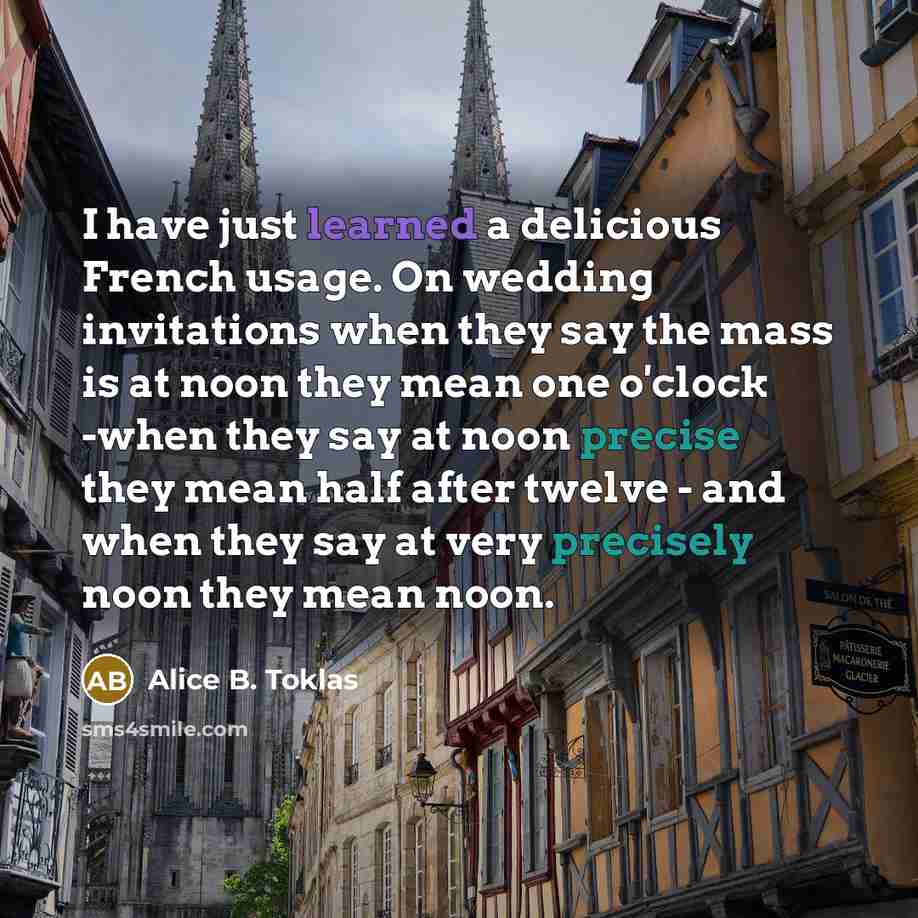 “I have just learned a delicious French usage. On wedding invitations when they say the mass is at noon they mean one o'clock -when they say at noon precise they mean half after twelve - and when they say at very precisely noon they mean noon.” quote by Alice B. Toklas