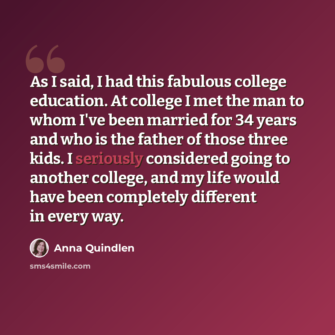 “As I said, I had this fabulous college education. At college I met the man to whom I've been married for 34 years and who is the father of those three kids. I seriously considered going to another college, and my life would have been completely different in every way.” quote by Anna Quindlen