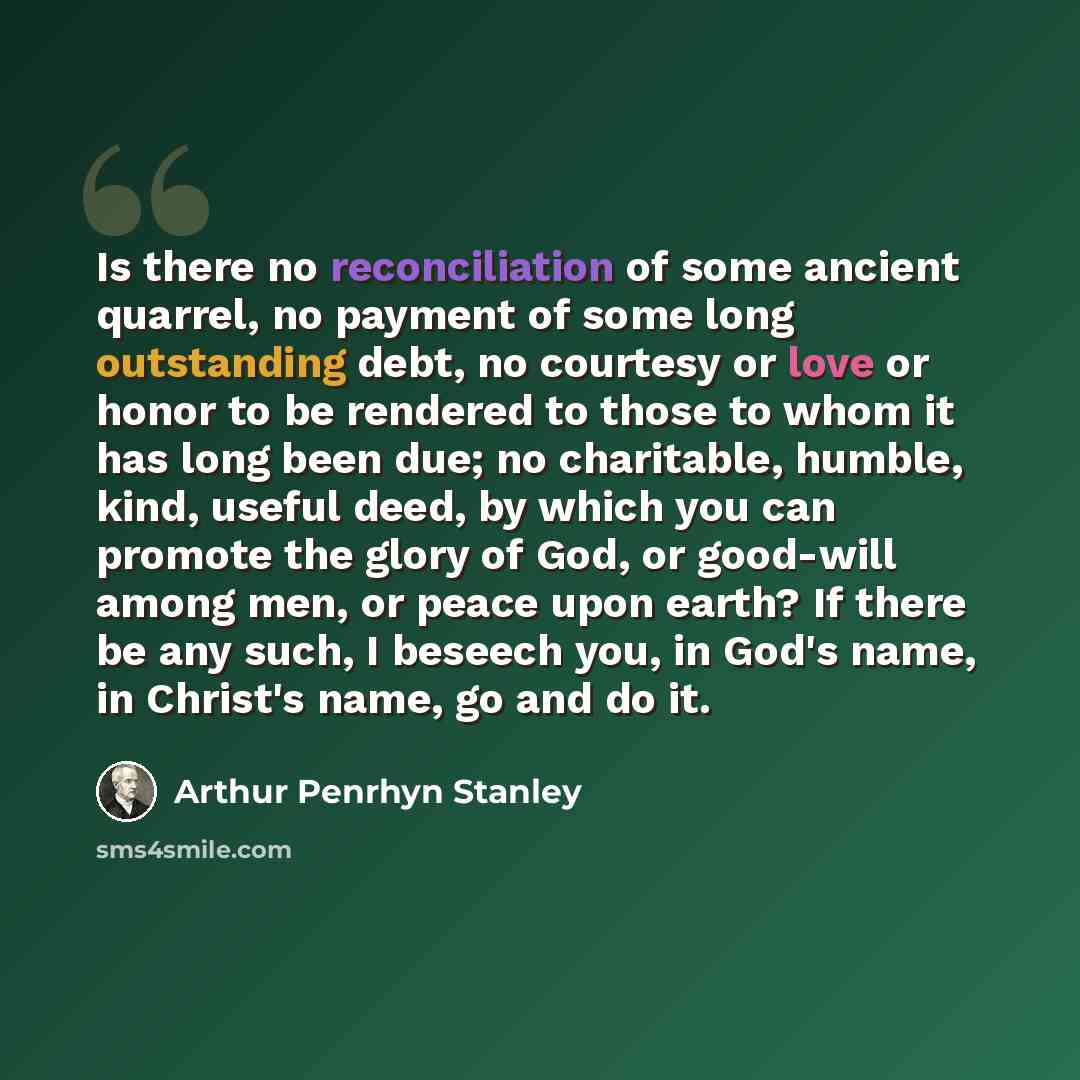 “Is there no reconciliation of some ancient quarrel, no payment of some long outstanding debt, no courtesy or love or honor to be rendered to those to whom it has long been due; no charitable, humble, kind, useful deed, by which you can promote the glory of God, or good-will among men, or peace…” quote by Arthur Penrhyn Stanley