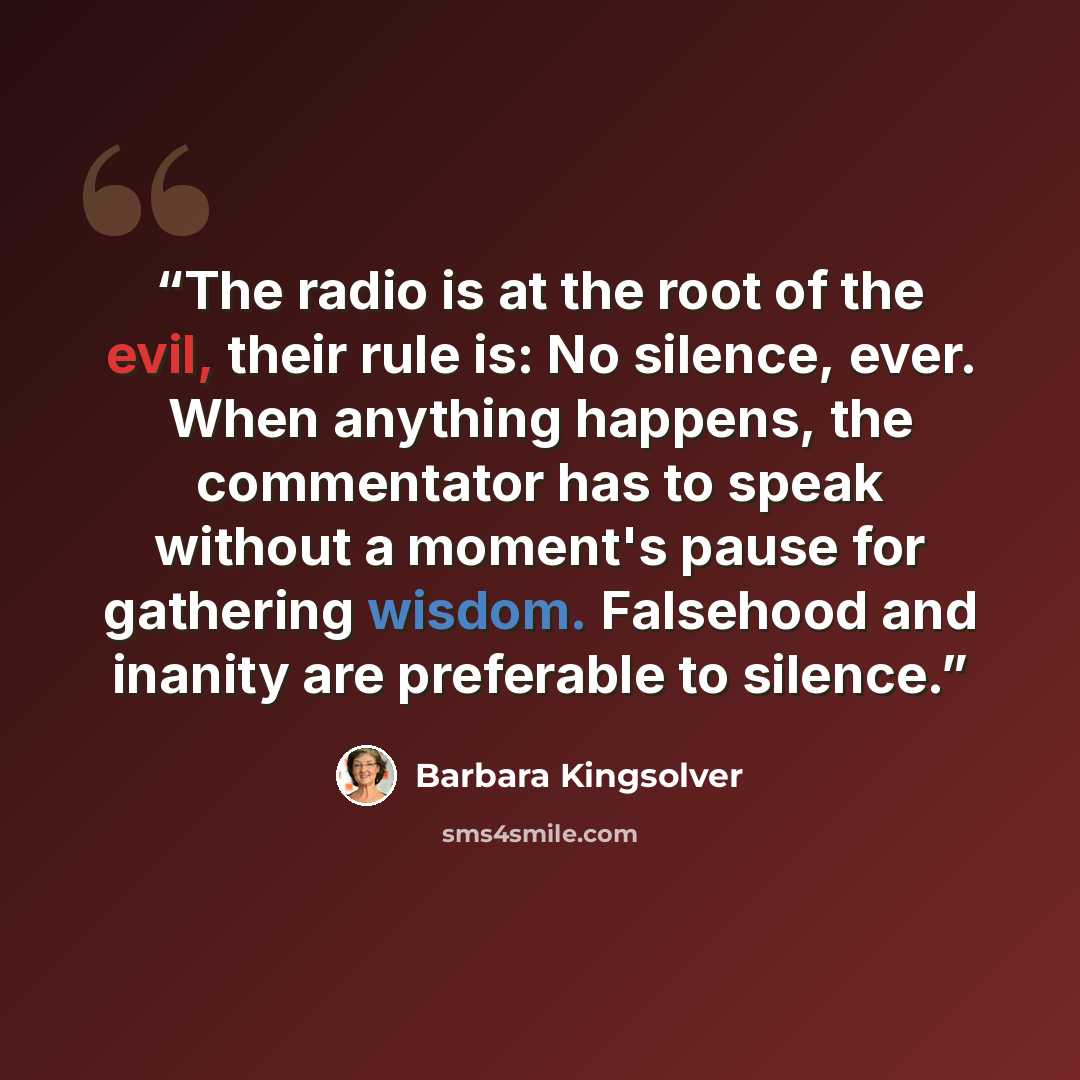 “The radio is at the root of the evil, their rule is: No silence, ever. When anything happens, the commentator has to speak without a moment's pause for gathering wisdom. Falsehood and inanity are preferable to silence.” quote by Barbara Kingsolver