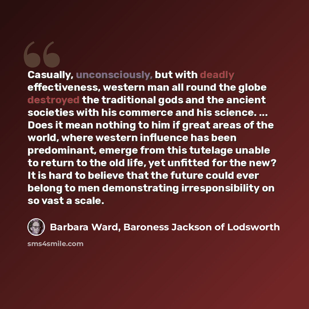 “Casually, unconsciously, but with deadly effectiveness, western man all round the globe destroyed the traditional gods and the ancient societies with his commerce and his science. ... Does it mean nothing to him if great areas of the world, where western influence has been predominant, emerge from…” quote by Barbara Ward, Baroness Jackson of Lodsworth