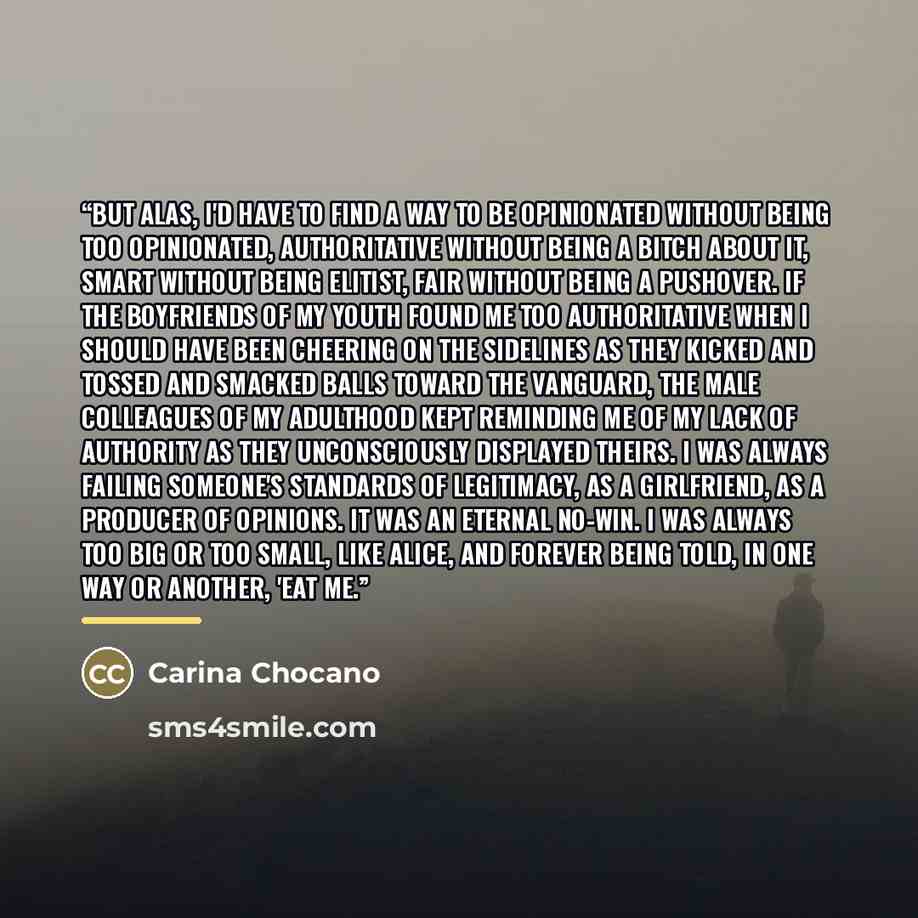 “But alas, I'd have to find a way to be opinionated without being too opinionated, authoritative without being a bitch about it, smart without being elitist, fair without being a pushover. If the boyfriends of my youth found me too authoritative when I should have been cheering on the sidelines as…” quote by Carina Chocano