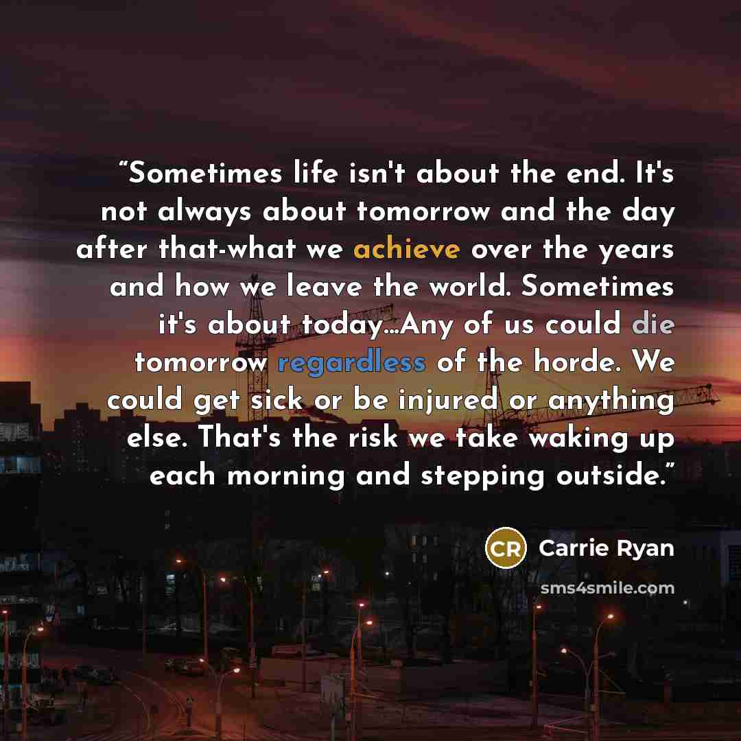 “Sometimes life isn't about the end. It's not always about tomorrow and the day after that-what we achieve over the years and how we leave the world. Sometimes it's about today...Any of us could die tomorrow regardless of the horde. We could get sick or be injured or anything else. That's the risk…” quote by Carrie Ryan