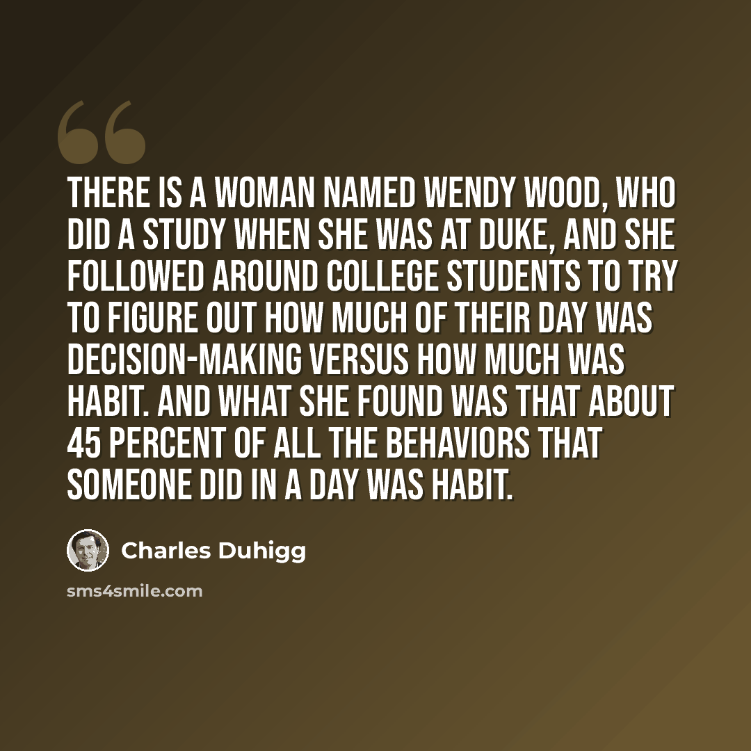 “There is a woman named Wendy Wood, who did a study when she was at Duke, and she followed around college students to try to figure out how much of their day was decision-making versus how much was habit. And what she found was that about 45 percent of all the behaviors that someone did in a day…” quote by Charles Duhigg