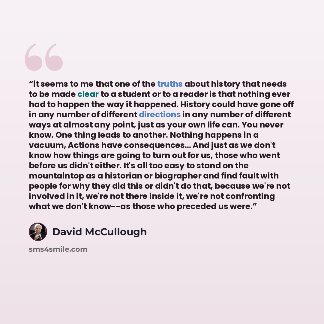 “it seems to me that one of the truths about history that needs to be made clear to a student or to a reader is that nothing ever had to happen the way it happened. History could have gone off in any number of different directions in any number of different ways at almost any point, just as your…” quote by David McCullough