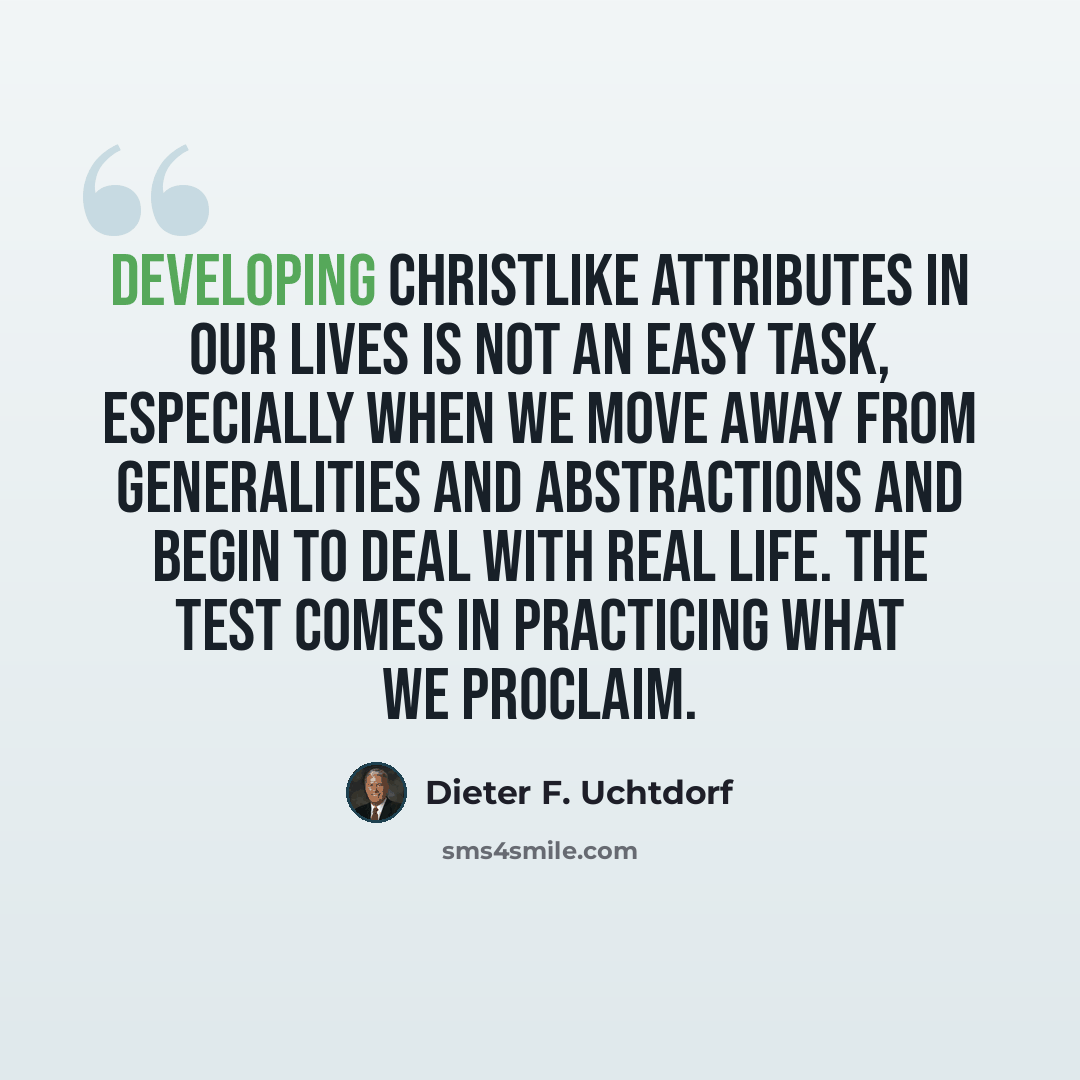 “Developing Christlike attributes in our lives is not an easy task, especially when we move away from generalities and abstractions and begin to deal with real life. The test comes in practicing what we proclaim.” quote by Dieter F. Uchtdorf