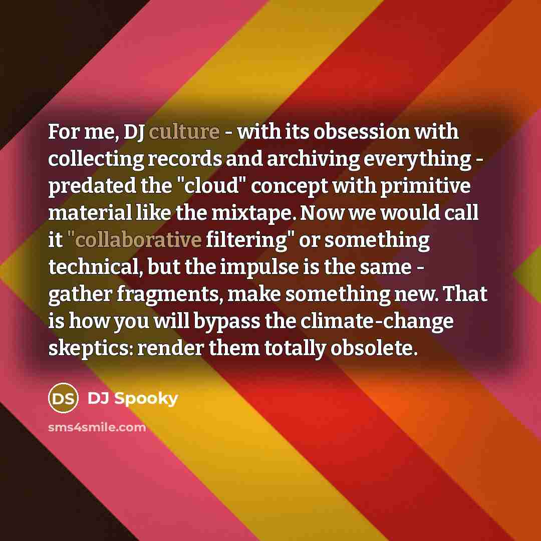 “For me, DJ culture - with its obsession with collecting records and archiving everything - predated the "cloud" concept with primitive material like the mixtape. Now we would call it "collaborative filtering" or something technical, but the impulse is the same - gather fragments, make something…” quote by DJ Spooky