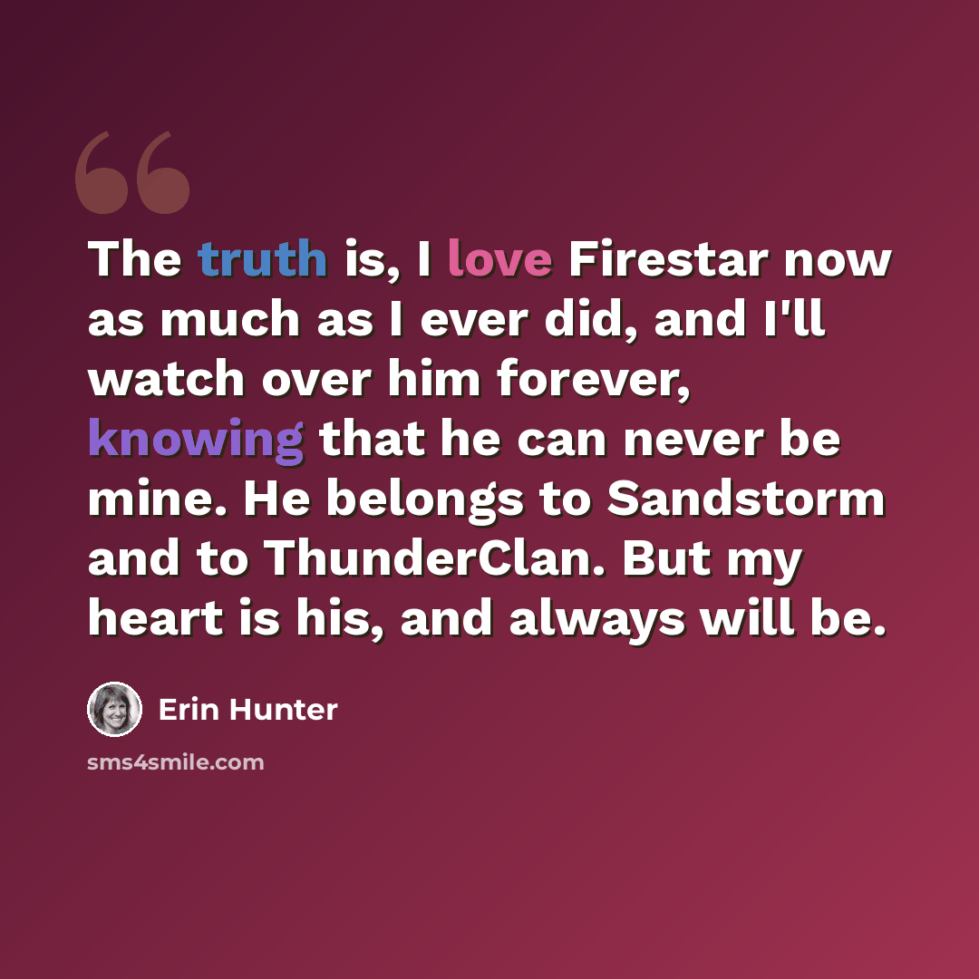 “The truth is, I love Firestar now as much as I ever did, and I'll watch over him forever, knowing that he can never be mine. He belongs to Sandstorm and to ThunderClan. But my heart is his, and always will be.” quote by Erin Hunter