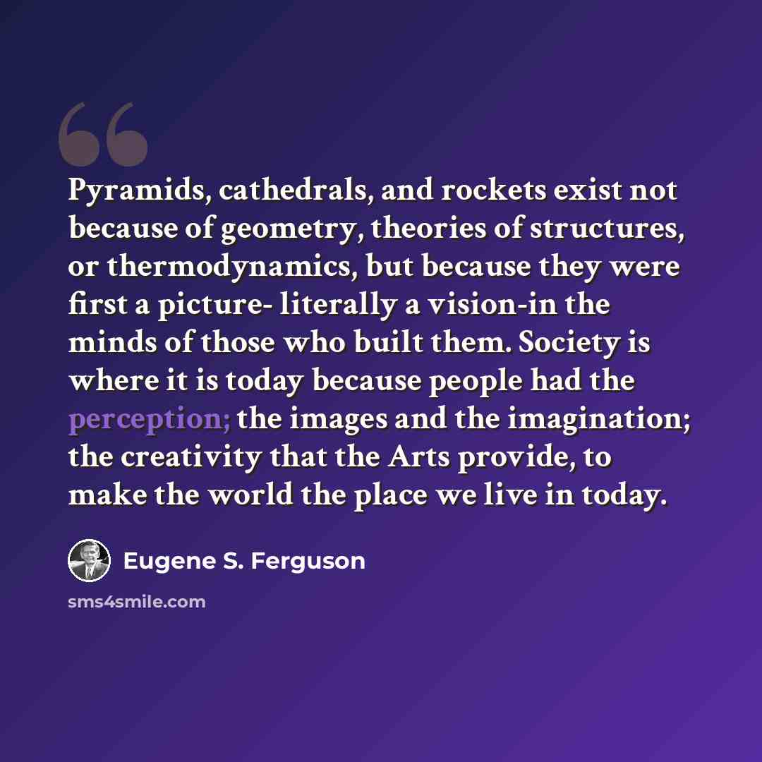 “Pyramids, cathedrals, and rockets exist not because of geometry, theories of structures, or thermodynamics, but because they were first a picture- literally a vision-in the minds of those who built them. Society is where it is today because people had the perception; the images and the…” quote by Eugene S. Ferguson