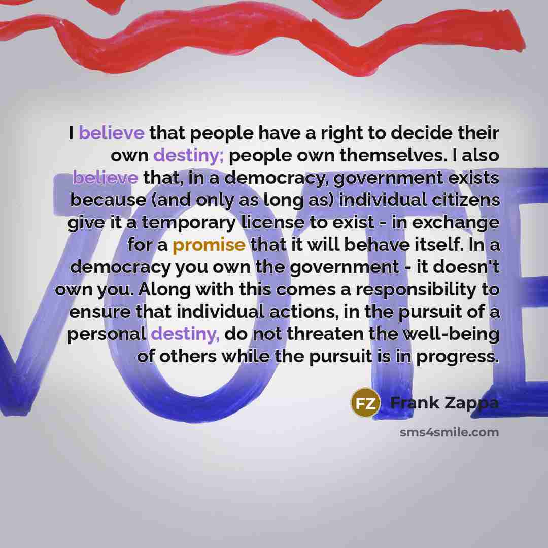 “I believe that people have a right to decide their own destiny; people own themselves. I also believe that, in a democracy, government exists because (and only as long as) individual citizens give it a temporary license to exist - in exchange for a promise that it will behave itself. In a…” quote by Frank Zappa