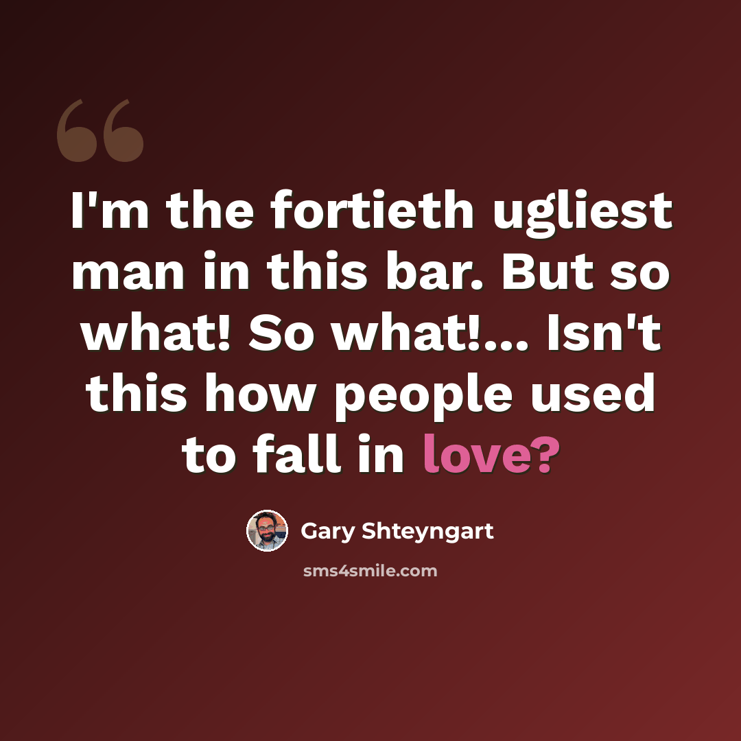 “I'm the fortieth ugliest man in this bar. But so what! So what!... Isn't this how people used to fall in love?” quote by Gary Shteyngart