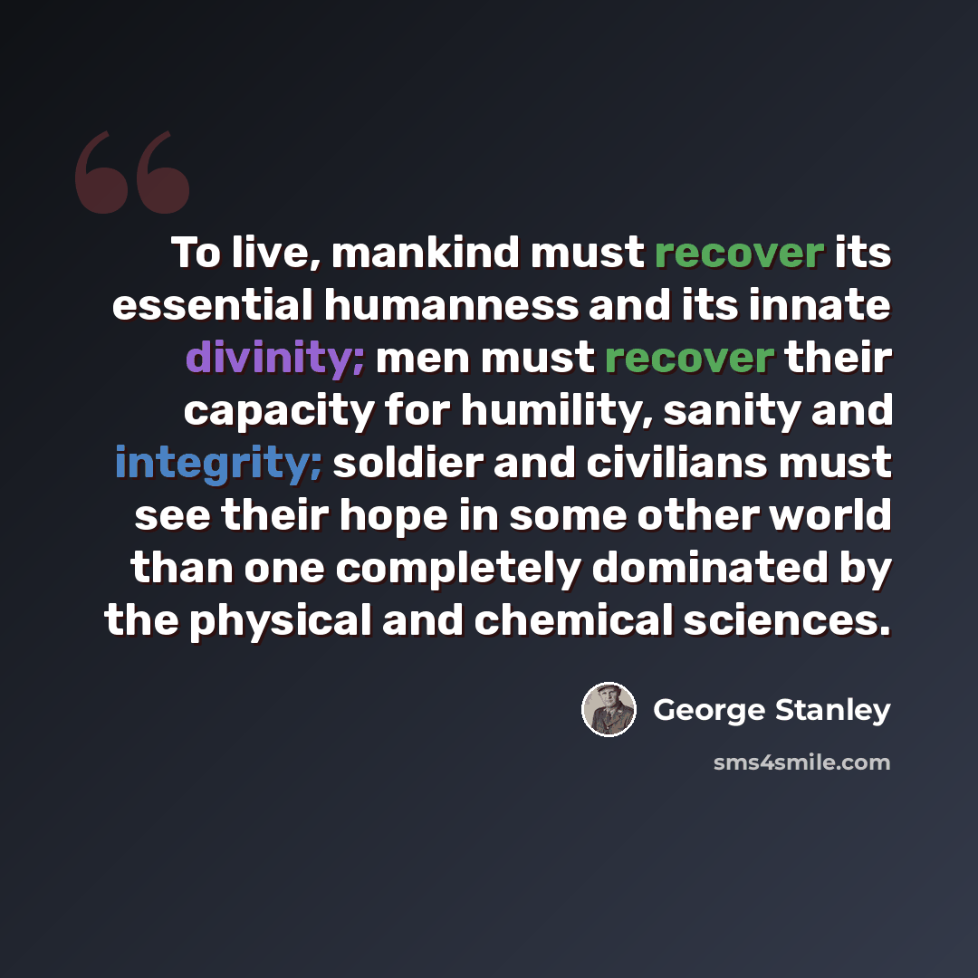 “To live, mankind must recover its essential humanness and its innate divinity; men must recover their capacity for humility, sanity and integrity; soldier and civilians must see their hope in some other world than one completely dominated by the physical and chemical sciences.” quote by George Stanley