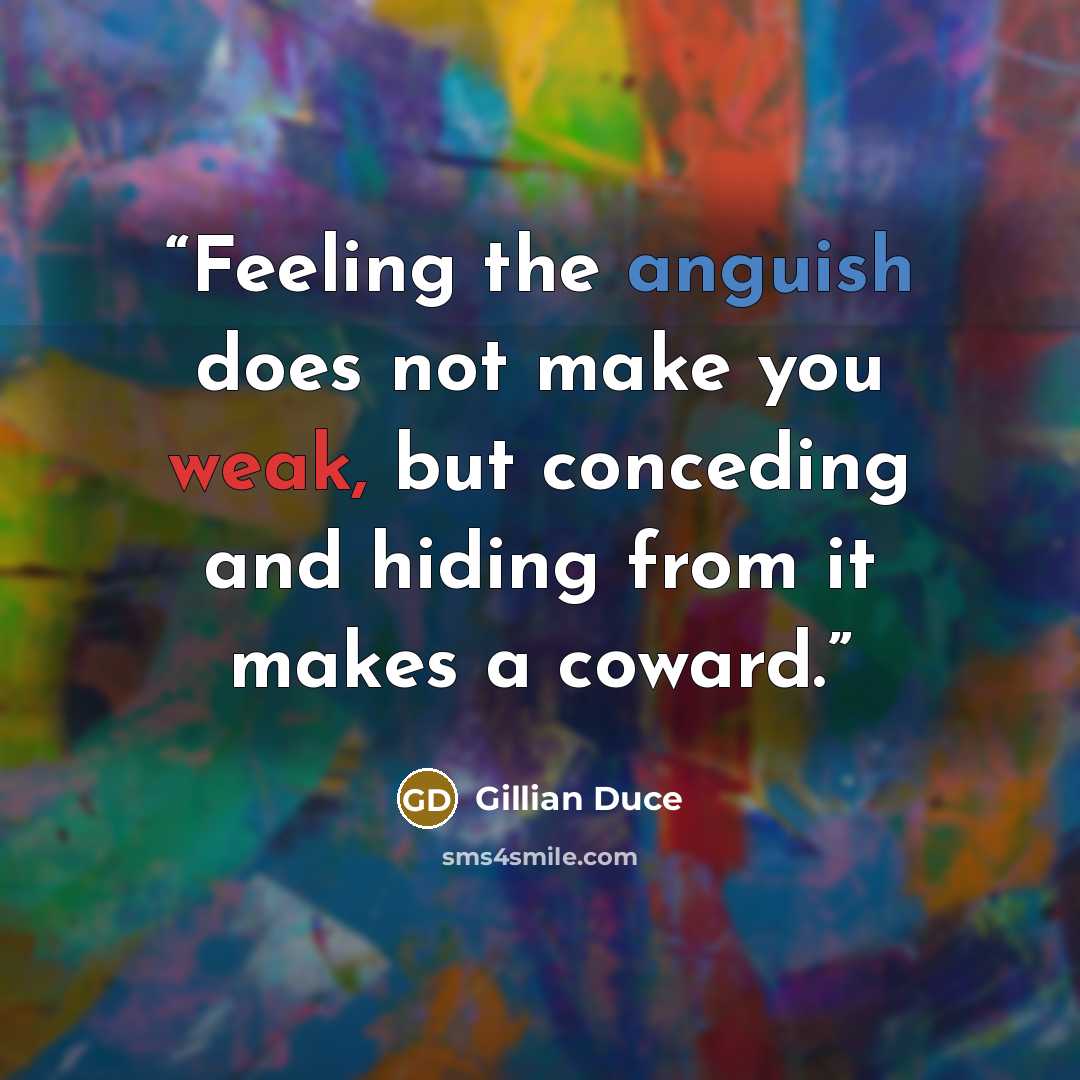 “Feeling the anguish does not make you weak, but conceding and hiding from it makes a coward.” quote by Gillian Duce