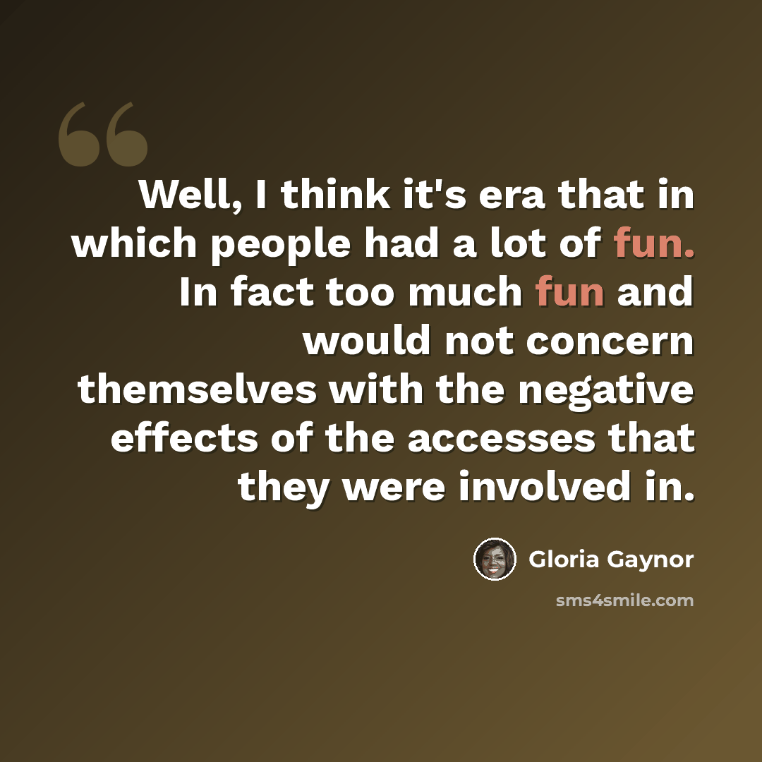 “Well, I think it's era that in which people had a lot of fun. In fact too much fun and would not concern themselves with the negative effects of the accesses that they were involved in.” quote by Gloria Gaynor