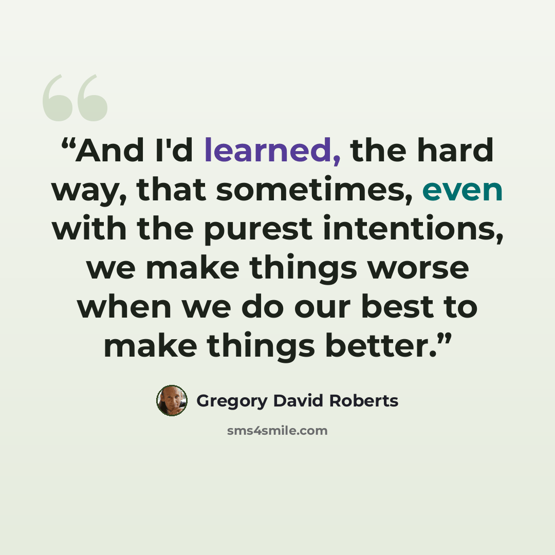 “And I'd learned, the hard way, that sometimes, even with the purest intentions, we make things worse when we do our best to make things better.” quote by Gregory David Roberts