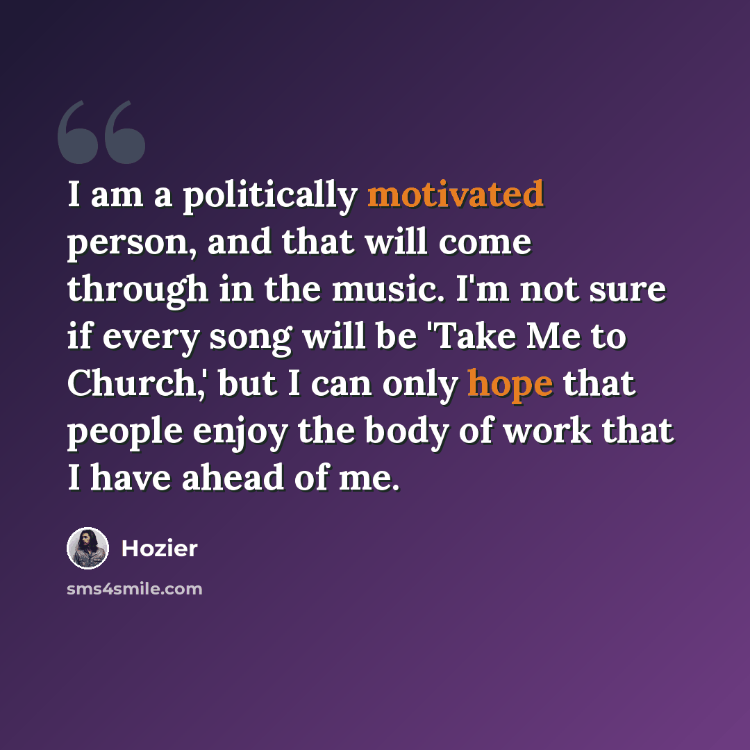“I am a politically motivated person, and that will come through in the music. I'm not sure if every song will be 'Take Me to Church,' but I can only hope that people enjoy the body of work that I have ahead of me.” quote by Hozier