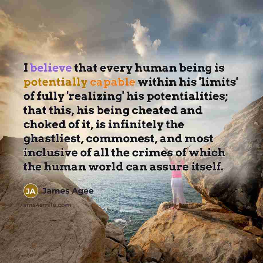 “I believe that every human being is potentially capable within his 'limits' of fully 'realizing' his potentialities; that this, his being cheated and choked of it, is infinitely the ghastliest, commonest, and most inclusive of all the crimes of which the human world can assure itself.” quote by James Agee