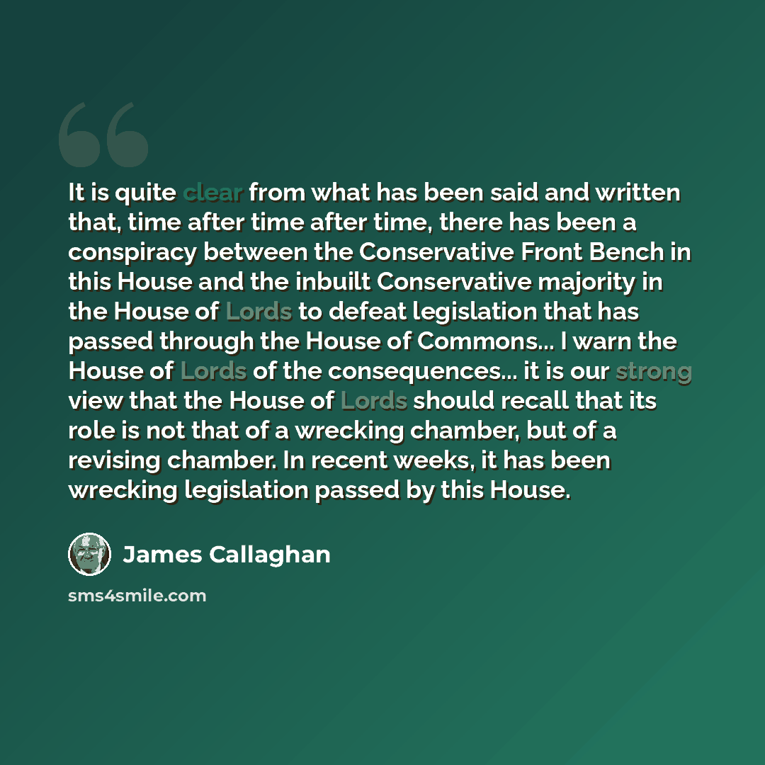 “It is quite clear from what has been said and written that, time after time after time, there has been a conspiracy between the Conservative Front Bench in this House and the inbuilt Conservative majority in the House of Lords to defeat legislation that has passed through the House of Commons... I…” quote by James Callaghan
